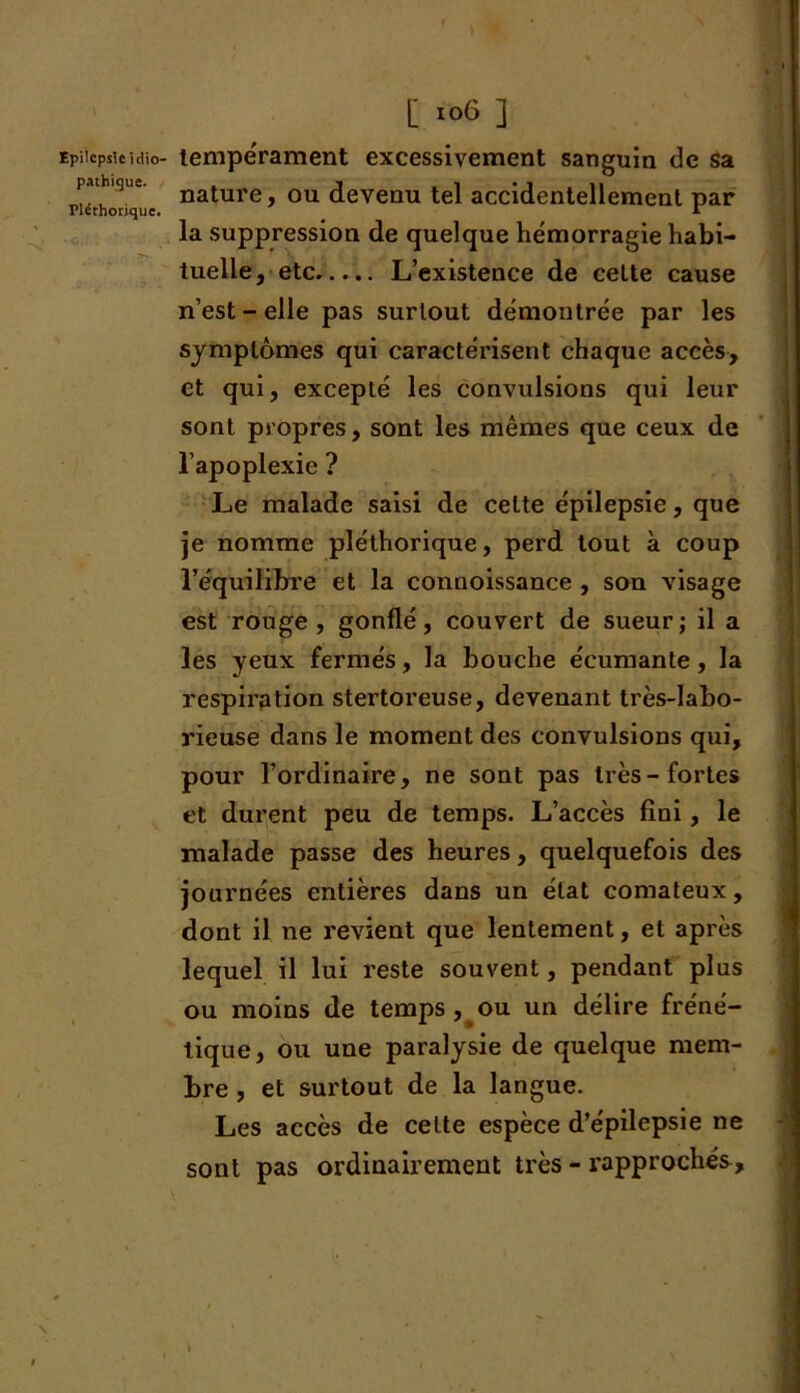 pathique. Pléthorique. [ 106 ] nature, ou devenu tel accidentellement par la suppression de quelque hémorragie habi- tuelle, etc L’existence de cette cause n’est-elle pas surtout démontrée par les symptômes qui caractérisent chaque accès, et qui, excepté les convulsions qui leur sont propres, sont les mêmes que ceux de l’apoplexie ? Le malade saisi de celte épilepsie, que je nomme pléthorique, perd tout à coup l’équilibre et la connoissance , son visage est rouge , gonflé, couvert de sueur ; il a les yeux fermés, la bouche écumante, la respiration stertoreuse, devenant très-labo- rieuse dans le moment des convulsions qui, pour l’ordinaire, ne sont pas très-fortes et durent peu de temps. L’accès fini , le malade passe des heures, quelquefois des journées entières dans un état comateux, dont il ne revient que lentement, et après lequel il lui reste souvent, pendant plus ou moins de temps , ou un délire fréné- tique, ou une paralysie de quelque mem- bre , et surtout de la langue. Les accès de cette espèce d’épilepsie ne sont pas ordinairement très - rapprochés. 1