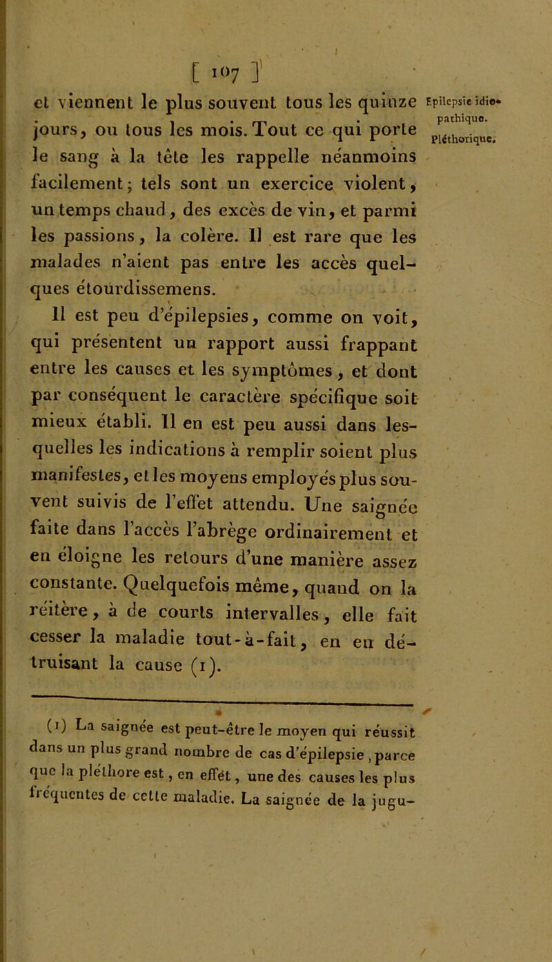 } [ I()7 ] et viennent le plus souvent tous les quinze jours, ou tous les mois. Tout ce qui porte le sang à la tête les rappelle néanmoins lacilement; tels sont un exercice violent, un temps chaud, des excès de vin, et parmi les passions, la colère. 11 est rare que les malades n’aient pas entre les accès quel- ques étourdissemens. 11 est peu d’épilepsies, comme on voit, qui présentent un rapport aussi frappant entre les causes et les symptômes, et dont par conséquent le caractère spécifique soit mieux établi. 11 en est peu aussi dans les- quelles les indications à remplir soient plus manifestes, elles moyens employés plus sou- vent suivis de l’effet attendu. Une saignée faite dans l’accès l’abrège ordinairement et en éloigne les retours d’une manière assez constante. Quelquefois même, quand on la réitère, à de courts intervalles, elle fait cesser la maladie tout-a-fait, en en dé- truisant la cause (i). (i) La saignee est peut-être le moyen qui réussit dans un plus grand nombre de cas d’épilepsie .parce que la pléthore est, en effet, une des causes les plus fréquentes de cette maladie. La saignée de la jugu- Epilepsie idie» pathique. Pléthorique.