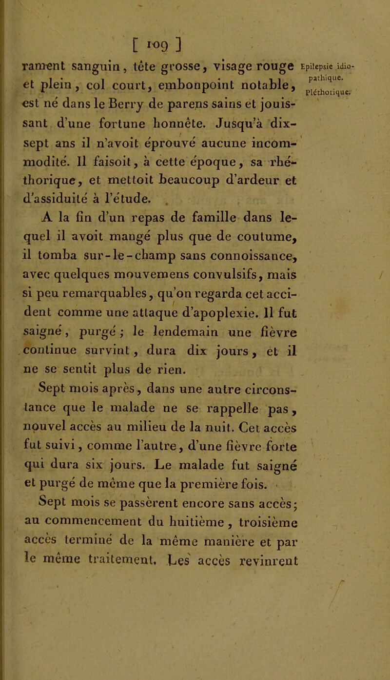 [ *<>9 ] rangent sanguin, tête grosse, visage rouge Epilepsie «uo- et plein, col court, embonpoint notable, pathquc' est ne dans le Berry de parens sains et jouis- sant d’une fortune honnête. Jusqu’à dix- sept ans il n’avoit éprouvé aucune incom- modité. Il faisoit, à cette époque, sa rhé- thorique, et mettoit beaucoup d’ardeur et d’assiduité à l’étude. A la fin d’un repas de famille dans le- quel il avoit mangé plus que de coutume, il tomba sur-le-champ sans connoissance, avec quelques mouvemens convulsifs, mais si peu remarquables, qu’on regarda cet acci- dent comme une attaque d’apoplexie. Il fut saigné, purgé ; le lendemain une lièvre continue survint, dura dix jours, et il ne se sentit plus de rien. Sept mois après, dans une autre circons- tance que le malade ne se rappelle pas , nouvel accès au milieu de la nuit. Cet accès fut suivi, comme l’autre, d’une fièvre forte qui dura six jours. Le malade fut saigné et purgé de même que la première fois. Sept mois se passèrent encore sans accès; au commencement du huitième , troisième accès terminé de la même manière et par le meme traitement. Les accès revinrent