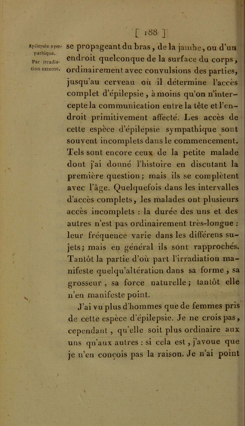 ïpiicpsic sym- se propageant du bras, de la jambe, ou d’un pathiquc. j . par irradia- endr0lt quelconque de la surface du corps, non externe, ordinairement avec convulsions des parties, jusqu’au cerveau où il détermine l’accès complet d’épilepsie, à moins qu’on n’inter- cepte la communication entre la tête et l’en- droit primitivement affecté. Les accès de cette espèce d’épilepsie sympathique sont souvent incomplets dans le commencement. Tels sont encore ceux de la petite malade dont j’ai donné l’histoire en discutant la première question ; mais ils se complètent avec l’âge. Quelquefois dans les intervalles d’accès complets, les malades ont plusieurs accès incomplets : la durée des uns et des autres n’est pas ordinairement très-longue : leur fréquence varie dans les différens su- jets; mais en général ils sont rapprochés. Tantôt la partie d’où part l’irradiation ma- nifeste quelqu’altération dans sa forme , sa grosseur , sa force naturelle ; tantôt elle n’en manifeste point. J’ai vu plus d’hommes que de femmes pris de cette espèce d’épilepsie. Je ne crois pas, cependant , qu'elle soit plus ordinaire aux uns qu’aux autres : si cela est, j’avoue que je n’en conçois pas la raison. Je n ai point /