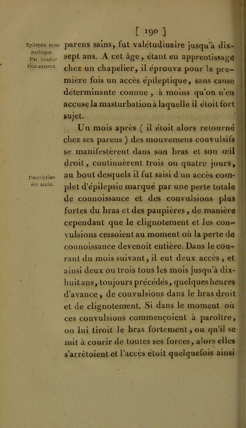 pathique. Par irradia- tion externe. Tescription «es accès. [ *9° ] sept ans. À cet âge, étant en apprentissage chez un chapelier, il éprouva pour la pre- mière fois un accès épileptique, sans cause déterminante connue , à moins qu’on n’en accuse la masturbation à laquelle il étoitfort sujet. Un mois après ( il étoit alors retourné chez ses parens ) des mouvemens convulsifs se manifestèrent dans son bras et son œil droit, continuèrent trois ou quatre jours, au bout desquels il fut saisi d un accès com- plet d’épilepsie marqué par une perte totale de connoissance et des convulsions plus fortes du bras et des paupières, de manière cependant que le clignotement et les con- vulsions cessoient au moment où la perte de connoissance devenoit entière. Dans le cou- rant du mois suivant, il eut deux accès , et ainsi deux ou trois tous les mois jusqu’à dix- huitans, toujours précédés, quelques heures d’avance, de convulsions dans le bras droit et de clignotement. Si dans le moment où ces convulsions commençoient à paroître, on lui tiroit le bras fortement, ou qu'il se mit à courir de toutes ses forces, alors elles s’arrêtoient et l’accès étoit quelquefois ainsi