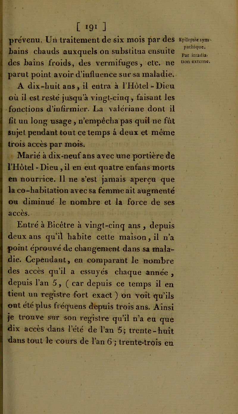 prévenu. Un traitement de six mois par des bains chauds auxquels on substitua ensuite des bains froids, des vermifuges, etc. ne parut point avoir d’influence sur sa maladie. A dix-huit ans, il entra à l’Hôtel-Dieu où il est reste jusqu’à vingt-cinq, faisant les fonctions d’infirmier. La valériane dont il i fit un long usage, n’empêcha pas quil ne fût sujet pendant tout ce temps â deux et même trois accès par mois. Marié à dix-neuf ans avec une portière de l’Hôtel - Dieu, il en eut quatre enfans morts en nourrice. Il ne s’est jamais aperçu que la co-habitation avec sa femme ait augmenté ou diminué le nombre et la force de ses accès. Entré à Bicêtre à vingt-cinq ans , depuis deux ans qu’il habite cette maison, il n’a point éprouvé de changement dans sa mala- die. Cependant, en comparant le nombre des accès qu’il a essuyés chaque année , depuis l’an 5, ( car depuis ce temps il en tient un registre fort exact ) on voit qu’ils ont été plus fréquens depuis trois ans. Ainsi je trouve sur son registre qu’il n’a eu que dix accès dans l’été de l’an 5; trente-huit dans tout le cours de l’an 6 ; trente-trois en Epilepsie sym- pathique. Par irradia-