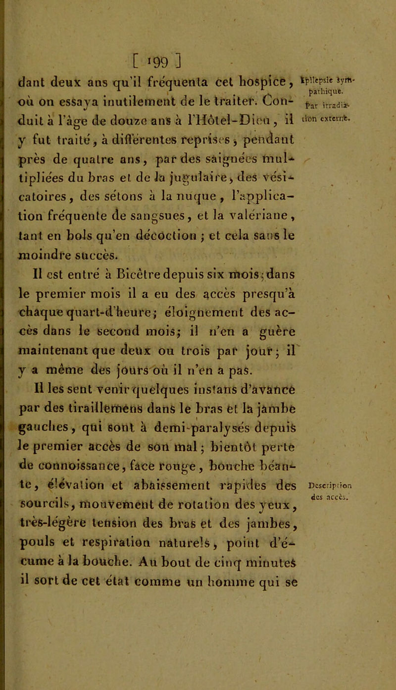 [ *99 1 dant deux ans qu’il fréquenta cet hospice, tpUepsie iym- > 1 i *. pathique. où on essaya inutilement de le traiter. Lon- tar ifradiiï. duit à l’àge de douze ans à l’Hôteî-Dieu , il lion cxfenA- y fut traité, à différentes reprises , pendant près de quatre ans, par des saignées mul-* tipliées du bras et de la jugulaire, des vési-*- catoires, des sétons à la nuque , l’applica- tion fréquente de sangsues, et la valériane , tant en bols qu’en décoction ; et cela sans le moindre succès. Il est entré à Bicètre depuis six mois; dans le premier mois il a eu des accès presqu’à chaque quart-d'heure; éloignement des ac- cès dans le second mois,- il n’en a guère maintenant que deux ou trois par jour; il y a même des jours où il n’en a pas. Il les sent venir quelques instans d’avancé par des tiraillérnêns dans le bras et la jambe gauches, qui sont à demi-paralysés depuis le premier accès de son mal; bientôt perte de connoissance, face rouge, bouche béan*- te, élévation et abaissement rapides des Description • l 1*1 «les .icccs. sourcils, mouvement de rotation des yeux, très-légère tension des bras et des jambes, pouls et respiration naturels, point d’é-^ curae à la bouche. Au bout de cinq minutes il sort de cet état comme un homme qui se