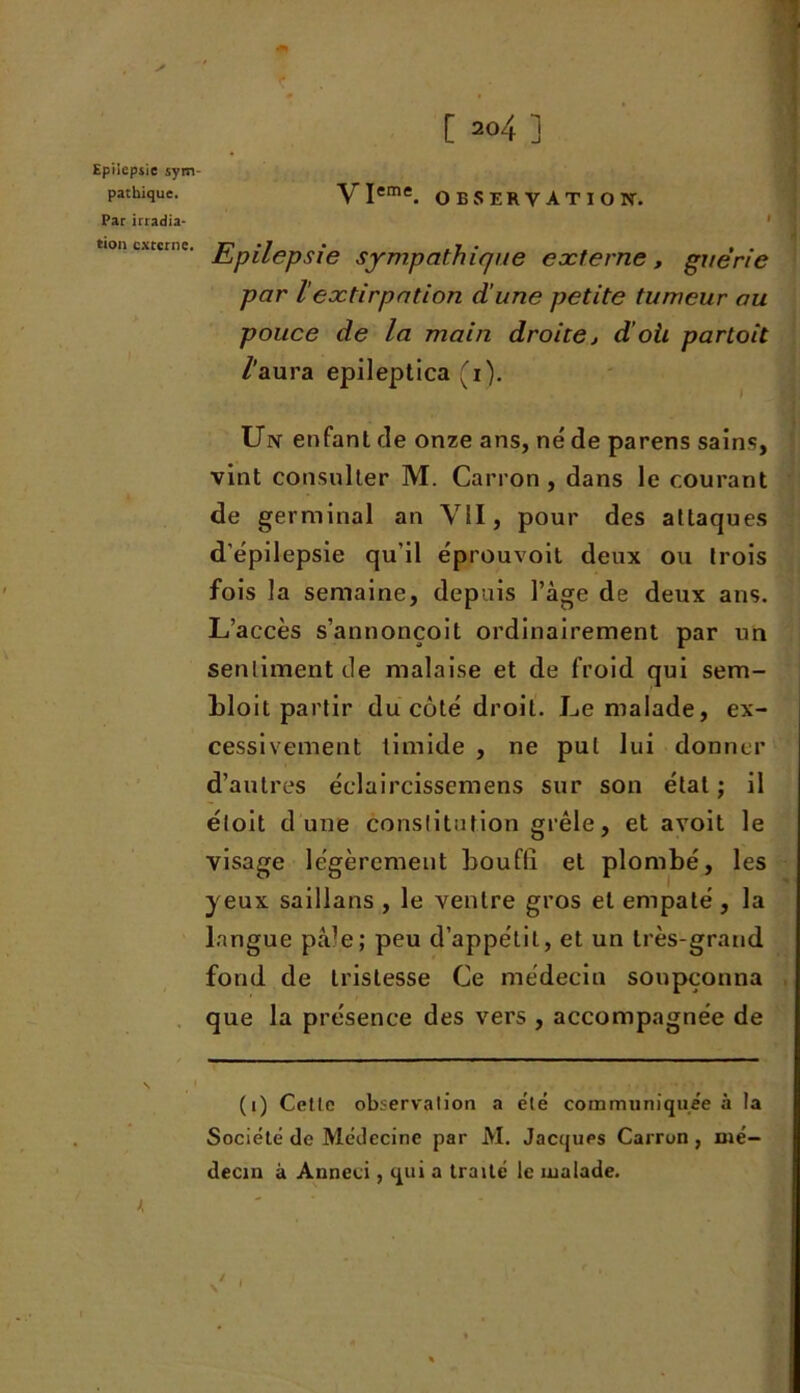 Epilepsie sym patbique. Par irradia- tion externe. yieme OBSERVATION. I ; Epilepsie sympathique externe, guérie par lextirpation d’une petite tumeur au pouce de la main droite , d’oii partait /'aura epileptica (i). Un enfant cîe onze ans, né de parens sains, vint consulter M. Canon, dans le courant de germinal an VII, pour des attaques d'épilepsie qu’il éprouvoit deux ou trois fois la semaine, depuis l’âge de deux ans. L’accès s’annonçoit ordinairement par un sentiment de malaise et de froid qui sem- hloit partir du côté droit. Le malade, ex- cessivement timide , ne put lui donner d’autres éclaircissemens sur son état ; il éloit dune constitution grêle, et avoit le visage légèrement bouffi et plombé, les yeux saillans , le ventre gros et empalé , la langue pâle; peu d’appétit, et un très-grand fond de tristesse Ce médecin soupçonna que la présence des vers , accompagnée de (i) Celle observation a élé communiquée à la Société de Médecine par M. Jacques Carron , mé- decin à Anneci, qui a traité le malade.