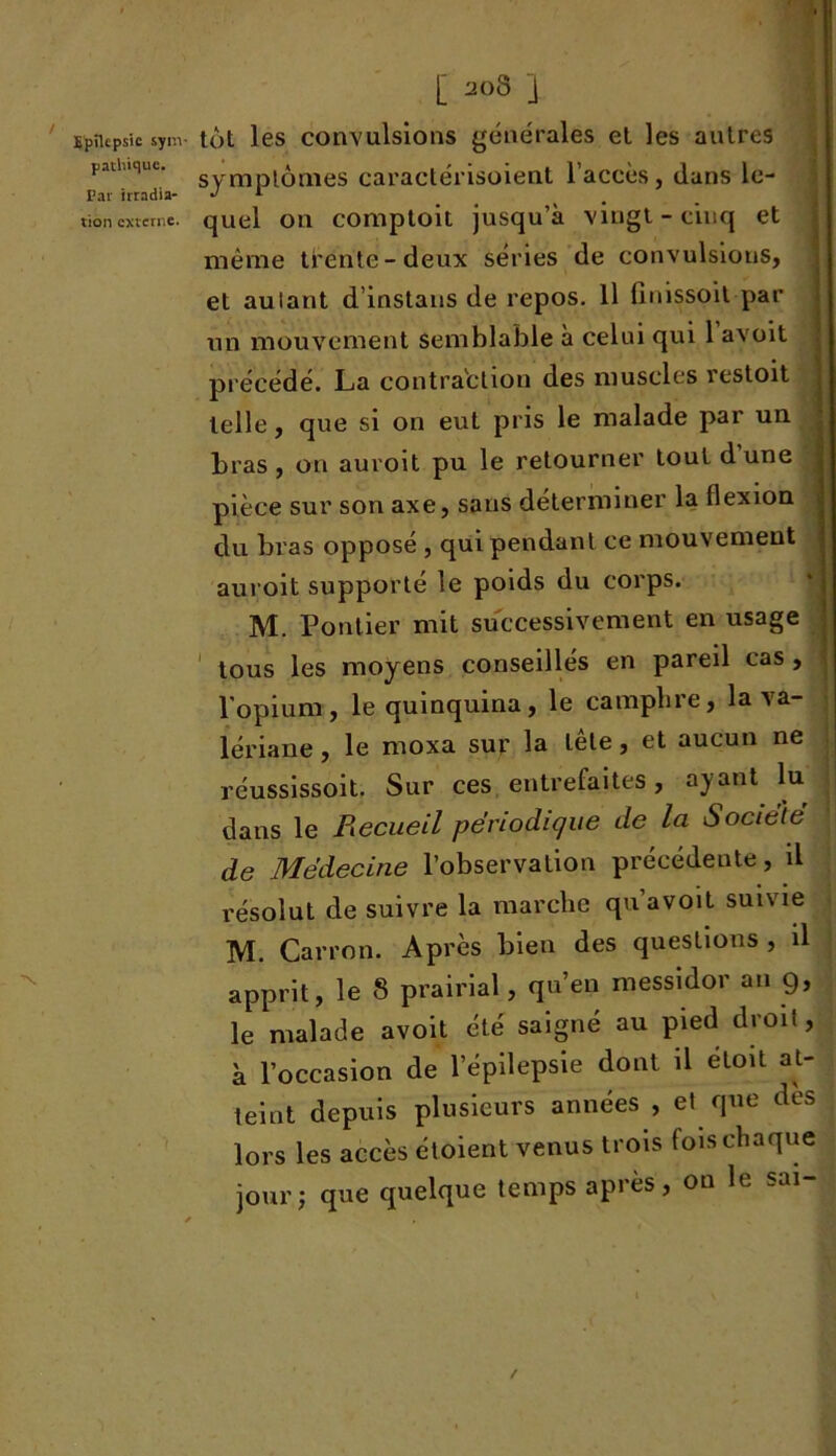 [ j Epilepsie sym- tôt les convulsions générales et les autres paü.Kiue. Syyxyptômes caractérisoient l’accès, dans le- Par irradia- J 1 tion externe. quel on comptoit jusqu’à vingt-cinq et même trente-deux séries de convulsions, et autant d’instans de repos. Il finissoit par un mouvement semblable à celui qui 1 avoit précédé. La contraction des muscles restoit telle, que si on eut pris le malade par un bras, on auroit pu le retourner tout dune pièce sur son axe, sans déterminer la flexion du bras opposé , qui pendant ce mouvement auroit supporté le poids du corps. M. Pontier mit successivement en usage tous les moyens conseillés en pareil cas, l’opium, le quinquina, le camphre, la va- lériane , le moxa sur la tête, et aucun ne réussissoit. Sur ces entrefaites, ayant lu dans le Recueil périodique de la Société de Médecine l’observation précédente, il résolut de suivre la marche qu avoit suivie M. Carron. Après bien des questions , il apprit, le S prairial, qu’en messidor an g, le malade avoit été saigné au pied droit, à l’occasion de l’épilepsie dont il étoit at- teint depuis plusieurs années , et que des lors les accès étoient venus trois fois chaque jour; que quelque temps après, on le sai- /