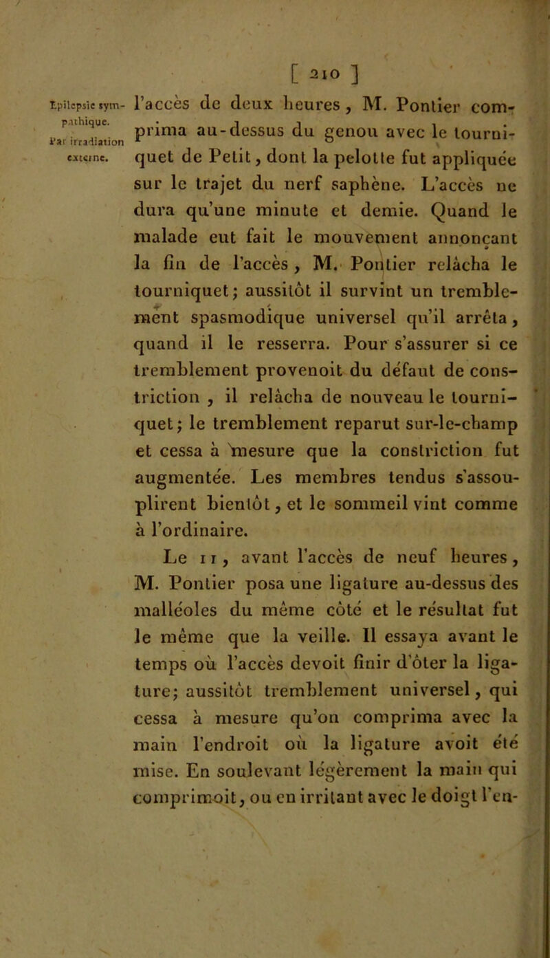 pathique, i’ai irradiation externe. [ 2‘0 ] prima au-dessus du genou avec le tourni- quet de Petit, dont la pelotle fut appliquée sur le trajet du nerf saphène. L’accès ne dura qu’une minute et demie. Quand le malade eut fait le mouvement annonçant » la fin de l’accès , M. Pontier relâcha le tourniquet; aussitôt il survint un tremble- — * ment spasmodique universel qu’il arrêta , quand il le resserra. Pour s’assurer si ce tremblement provenoit du défaut de cons- triction , il relâcha de nouveau le tourni- quet; le tremblement reparut sur-le-champ et cessa à 'mesure que la conslriction fut augmentée. Les membres tendus s’assou- plirent bientôt, et le sommeil vint comme à l’ordinaire. Le ir, avant l’accès de neuf heures, M. Pontier posa une ligature au-dessus des malléoles du même côté et le résultat fut le même que la veille. Il essaya avant le temps où l’accès devoit finir d oter la liga- ture; aussitôt tremblement universel, qui cessa à mesure qu’on comprima avec la main l’endroit où la ligature avoit été mise. En soulevant légèrement la main qui comprimait, ou eu irritant avec le doigt l’en-