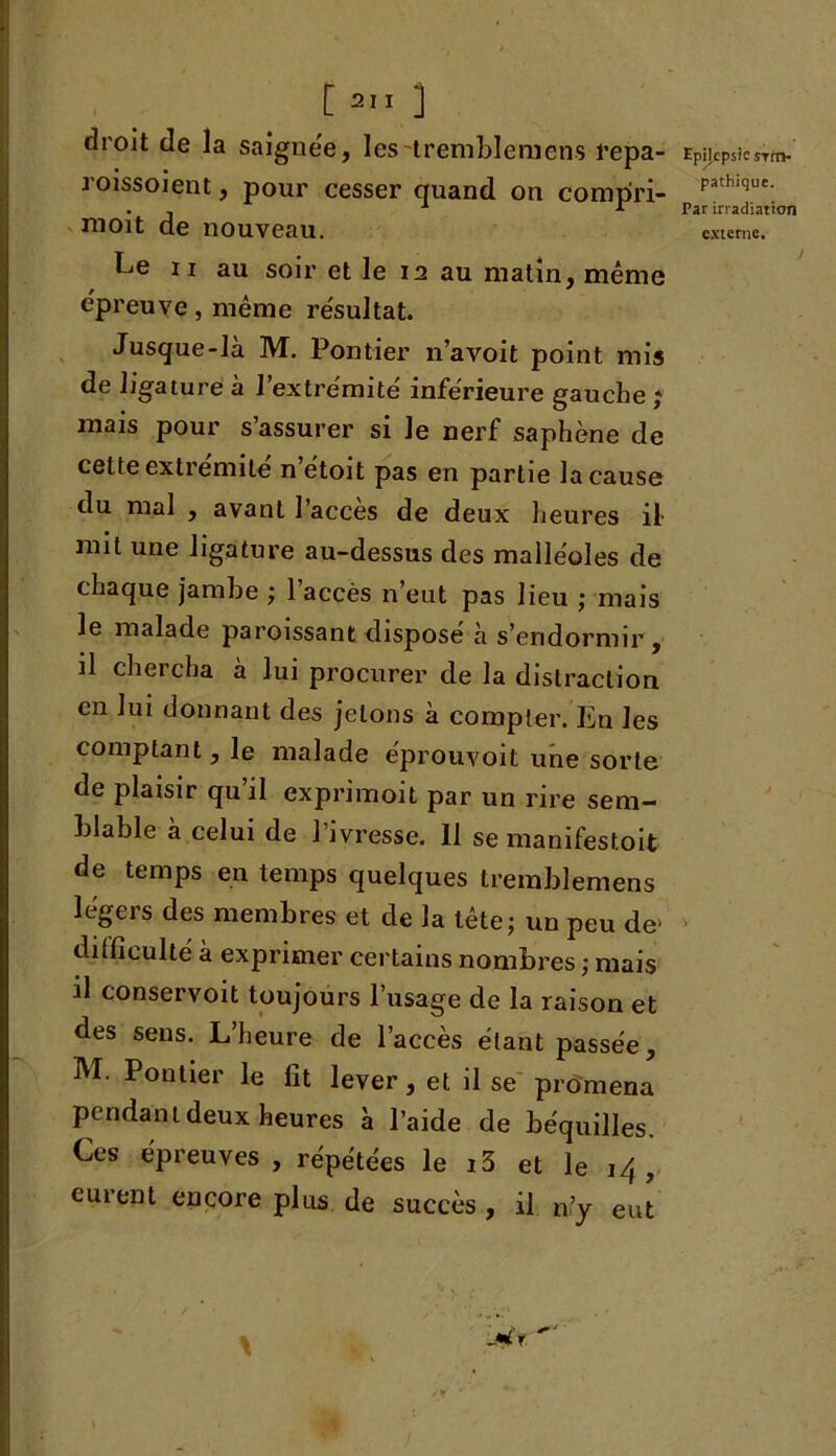 droit de la saignée, lestremblemcns repa- roissoient, pour cesser quand on compri- nioit de nouveau. ii au soir et le 12 au matin, même épreuve, même résultat. Jusque-là M. Pontier n’a voit point mis de ligature à l’extrémité inférieure gauche ; mais pour s assurer si le nerf saphène de cette extrémité n’étoit pas en partie la cause du mal , avant l’accès de deux heures il mit une ligature au-dessus des malléoles de chaque jambe ; 1 accès n eut pas lieu ; mais le malade paroissant dispose à s’endormir , il chercha à lui procurer de la distraction en lui donnant des jetons à compter. En les comptant, le malade eprouvoit une sorte de plaisir qu’il exprimoit par un rire sem- blable à celui de l’ivresse. 11 se manifestoit de temps en temps quelques tremblemens légers des membres et de la tête; un peu de’ difficulté à exprimer certains nombres ; mais il conservoit toujours l’usage de la raison et des sens. L’heure de l’accès étant passée, M. Pontier le fit lever, et il se promena pendant deux heures à l’aide de béquilles. Ces épreuves, répétées le i3 et le 14, curent encore plus de succès , il n’y eut Epilepsie si m- pathique. Par irradiation