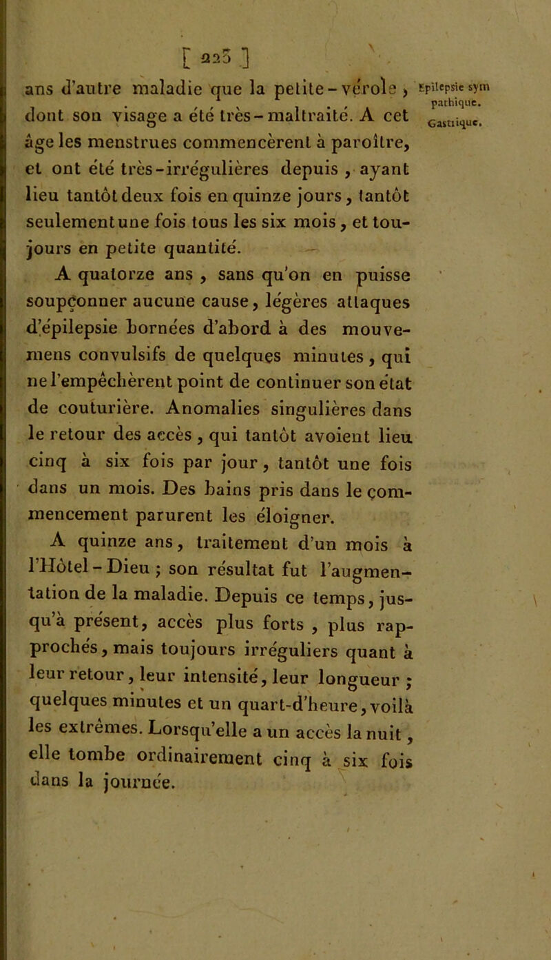 t *25 ] ans d’autre maladie que la petite- vérole , dont son visage a été très-maltraité. A cet âge les menstrues commencèrent à paroître, et ont été très-irrégulières depuis , ayant lieu tantôt deux fois en quinze jours, tantôt seulement une fois tous les six mois, et tou- jours en petite quantité. A quatorze ans , sans qu’on en puisse soupçonner aucune cause, légères attaques d’épilepsie bornées d’abord à des mouve- mens convulsifs de quelques minutes , qui ne l’empêchèrent point de continuer son état de couturière. Anomalies singulières dans le retour des accès , qui tantôt avoient lieu cinq à six fois par jour, tantôt une fois dans un mois. Des bains pris dans le com- mencement parurent les éloigner. A quinze ans, traitement d’un mois à l’Hôtel-Dieu j son résultat fut l’augmen- tation de la maladie. Depuis ce temps, jus- qu a présent, accès plus forts , plus rap- prochés , mais toujours irréguliers quant à leur retour, leur intensité, leur longueur ; quelques minutes et un quart-d'heure,voilà les exlremes. Lorsqu’elle a un accès la nuit, elle tombe ordinairement cinq à six fois dans la journée. Epilepsie sym pachique.