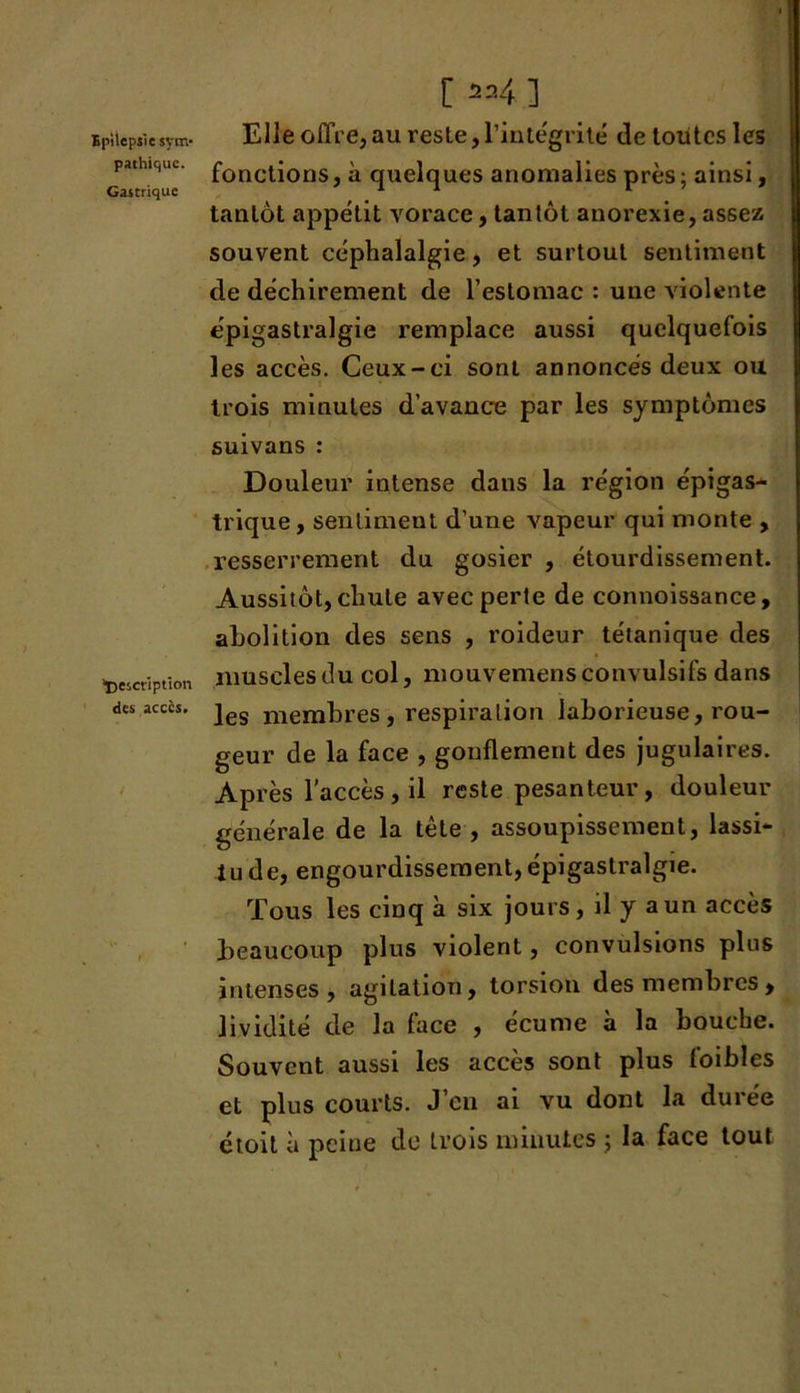 pathique. Gastrique “Description des accès. / [ ^ 24 ] Elle offre, au reste, l’intégrité de toutes les fonctions, à quelques anomalies près ; ainsi, tantôt appétit vorace, tantôt anorexie, assez souvent céphalalgie, et surtout sentiment de déchirement de l’estomac : une violente épigastralgie remplace aussi quelquefois les accès. Ceux-ci sont annoncés deux ou trois minutes d’avance par les symptômes suivans : Douleur intense dans la région épigas- trique, sentiment d’une vapeur qui monte , resserrement du gosier , étourdissement. Aussitôt, chute avec perte de connoissance, abolition des sens , roideur tétanique des muscles du col, mouvemens convulsifs dans les membres, respiration laborieuse, rou- geur de la face , gonflement des jugulaires. Après l'accès , il reste pesanteur , douleur générale de la tête , assoupissement, lassi- tude, engourdissement, épigastralgie. Tous les cinq à six jours , il y a un accès beaucoup plus violent, convulsions plus intenses, agitation, torsion des membres, lividité de la face , écume à la bouche. Souvent aussi les accès sont plus foibles et plus courts. J eu ai vu dont la duiee étoil à peine de trois minutes ; la face tout