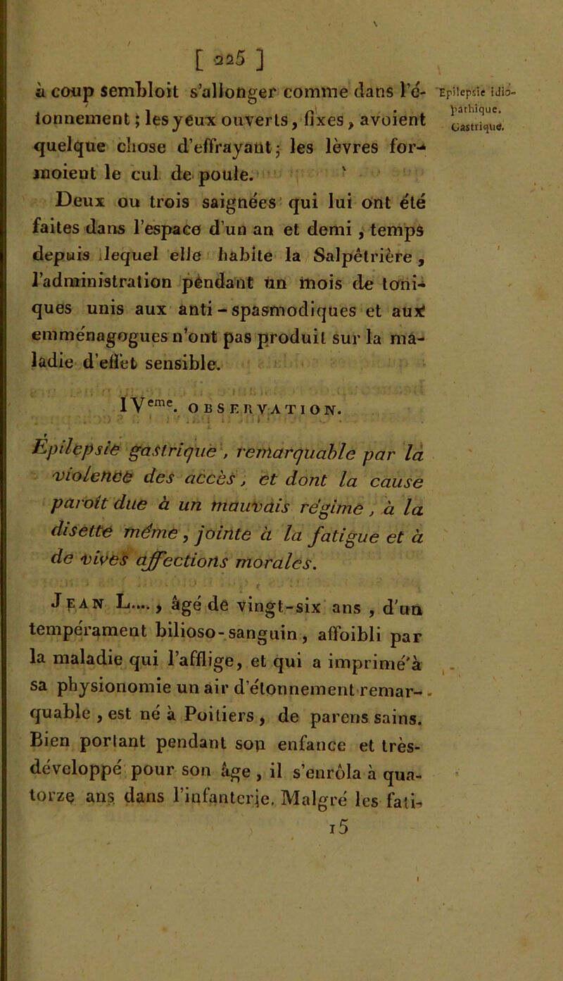 ii coup sembloit s’allonger comme clans l’é- ionnement ; les yeux ouverts, fixes, avoient quelque cliose d’effrayant -, les lèvres for-* inoieut le cul de poule. Deux ou trois saignées qui lui ont été faites dans l'espace d’un an et demi, temps depuis lequel elle habite la Salpêtrière, l’administration pendant Un ittois de toni- ques unis aux anti - spasmodiques et aux! emménagogues n’ont pas produit sur la ma- ladie d’effet sensible. lyeme. OBSERVATION. Eptlepsæ gastrique , remarquable par la violence des accès, et dont la cause paraît due à un mauvais régime, à la disette même , jointe ci la fatigue et a de vives affections morales. Jean L.,.., âge de vingt-six ans , d’un tempérament bilioso-sanguin , affoibli par la maladie qui l’afflige, et qui a imprimé'à sa physionomie un air d’étonnement remar- - quable , est né à Poitiers , de parens sains. Bien portant pendant son enfance et très- développé pour son âge , il s’enrôla à qua- torze ans dans l’infanterie. Malgré les fati- i5 Epilepsie idio- pathique.