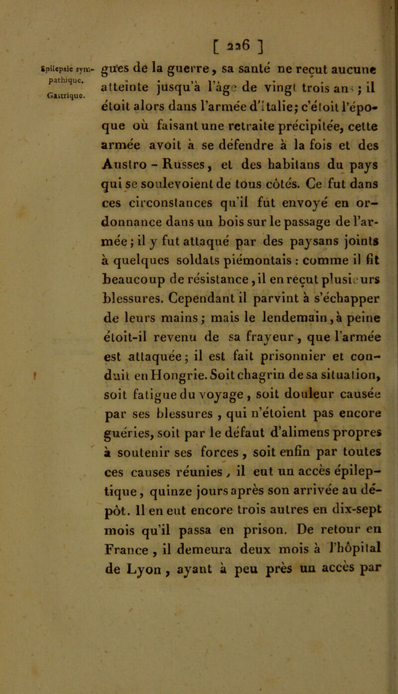 [ 236 ] Spilepsie jym- gu'es de la guerre, sa santé ne reçut aucune pathujuc. a{tejnte jusqu’à l’âge de vingt trois an- ; il éloit alors dans l’armée d'Italie; c’étoil l’épo- que où faisant une retraite précipitée, cette armée avoit à se défendre à la fois et des Auslro - Russes, et des habitans du pays qui se soulevoienl de tous côtés. Ce fut dans ces circonstances qu i! fut envoyé en or- donnance dans un bois sur le passage de l’ar- mée ; il y fut attaqué par des paysans joints à quelques soldats piémontais : comme il fit beaucoup de résistance, il en reçut plusieurs blessures. Cependant il parvint à s’échapper de leurs mains; mais le lendemain,à peine étoit-il revenu de sa frayeur, que l’armée est attaquée ; il est fait prisonnier et con- duit en Hongrie. Soit chagrin de sa situation, soit fatigue du voyage , soit douleur causée par ses blessures , qui n’étoient pas encore guéries, soit par le défaut d’alimens propres à soutenir ses forces , soit enfin par toutes ces causes réunies , il eut un accès épilep- tique , quinze jours après son arrivée au dé- pôt. 11 en eut encore trois autres en dix-sept mois qu’il passa en prison. De retour en France , il demeura deux mois à l’hôpital de Lyon , ayant à peu près un accès par /