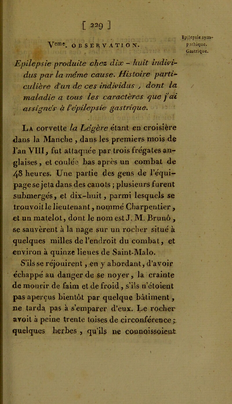 Epilepsie sym- Vcme. OBSERVATION. pnthiquc. Gastrique. Epilepsie produite chez dix - huit indivi- dus par la même cause. Histoire parti- culière d’un de ces individus , dont la maladie a tous les caractères que j’ai assignes à L'épilepsie gastrique. La corvette la Légère étant en croisière dans la Manche , dans les premiers mois de l’an VIII, fut attaquée par trois frégates an- glaises , et coulée bas après un combat de 48 heures. Une partie des gens de l’équi- page se jeta dans des canots ; plusieurs furent submergés, et dix-huit, parmi lesquels se trouvoit le lieutenant, noçnmé Charpentier , et un matelot, dont le nom est J. M. Bruno , se sauvèrent à la nage sur un rocher situé à quelques milles de l’endroit du combat, et environ à quinze lieues de Saint-Malo. S’ils se réjouirent, en y abordant, d’avoir échappé au danger de se noyer, la crainte de mourir de faim et de froid, s’ils n’étoient pas aperçus bientôt par quelque bâtiment, ne tarda pas à s’emparer d’eux. Le rocher aroit à peine trente toises de circonférence; quelques herbes , qu’ils ne connoissoient