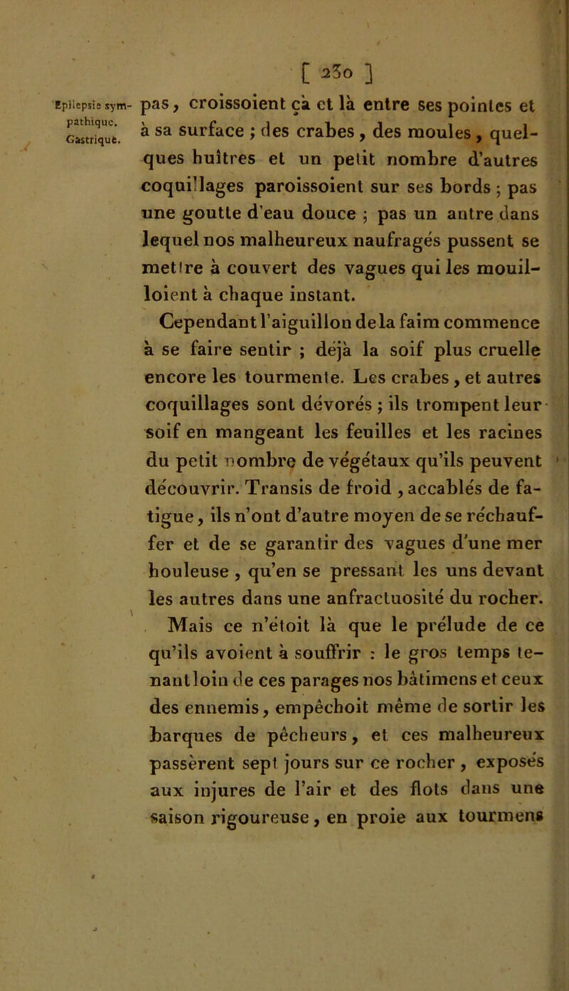 Epilepsie sym- pas, croissoient çà et là entre ses pointes et Gastrique. * sa sul’face ; des crabes , des moules, quel- ques huîtres et un petit nombre d’autres coquillages paroissoient sur ses bords ; pas une goutte d’eau douce ; pas un antre dans lequel nos malheureux naufragés pussent se mettre à couvert des vagues qui les mouil- loient à chaque instant. Cependant l’aiguillon delà faim commence à se faire sentir ; déjà la soif plus cruelle encore les tourmente. Les crabes , et autres coquillages sont dévorés ; ils trompent leur soif en mangeant les feuilles et les racines du petit nombre de végétaux qu’ils peuvent découvrir. Transis de froid , accablés de fa- tigue , ils n’ont d’autre moyen de se réchauf- fer et de se garantir des vagues d'une mer houleuse , qu’en se pressant les uns devant les autres dans une anfractuosité du rocher. Mais ce n’étoit là que le prélude de ce qu’ils avoient à souffrir : le gros temps te- nantloin de ces parages nos bàtimens et ceux des ennemis, empêchoit même de sortir les barques de pêcheurs, et ces malheureux passèrent sept jours sur ce rocher , exposés aux injures de l’air et des flots dans une saison rigoureuse, en proie aux tour mens