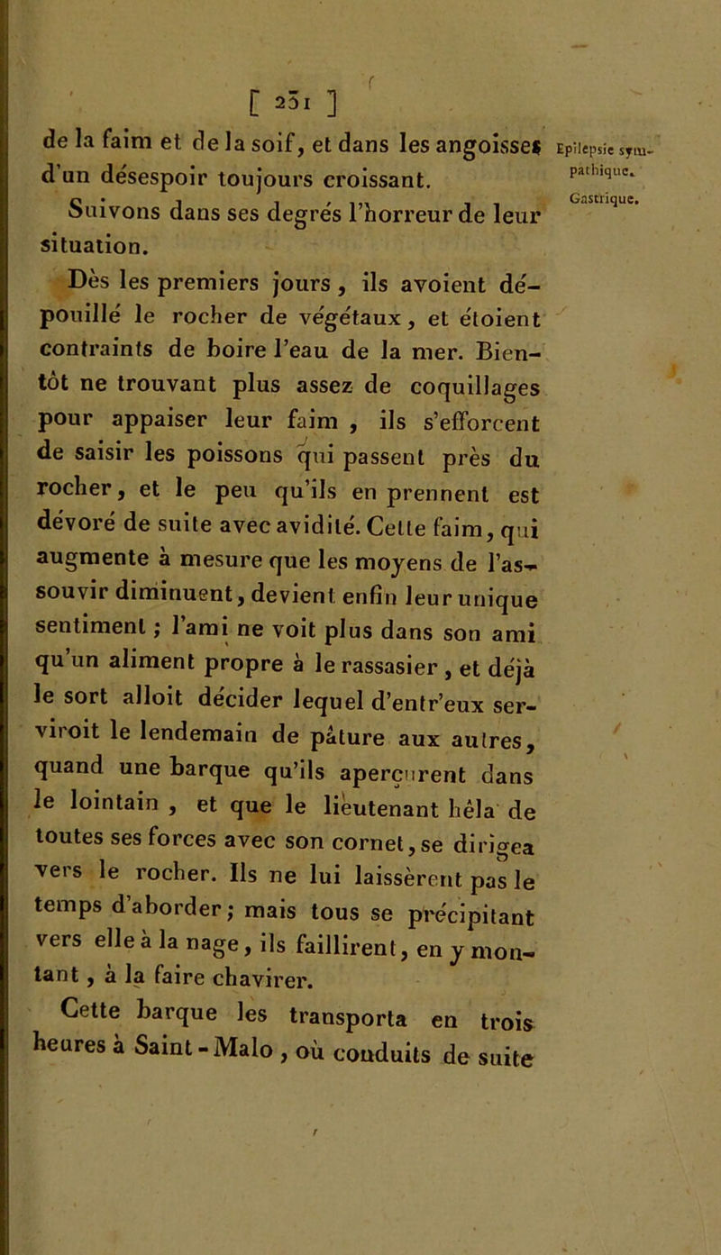 f [ 231 ] de la faim et de la soif, et dans les angoisse? d un desespoir toujours croissant. Suivons dans ses degrés l’horreur de leur situation. Dès les premiers jours, ils avoient dé- pouillé le rocher de végétaux , et étoient contraints de boire l’eau de la mer. Bien- tôt ne trouvant plus assez de coquillages pour appaiser leur faim , ils s’efforcent de saisir les poissons qui passent près du rocher, et le peu qu’ils en prennent est dévoré de suite avec avidité. Celte faim, qui augmente à mesure que les moyens de l’as- souvir diminuent, devient enfin leur unique sentiment ; J ami ne voit plus dans son ami qu un aliment propre à le rassasier , et déjà le sort alloit décider lequel d’entr’eux ser- vi! oit le lendemain de pâture aux autres, quand une barque qu’ils aperçurent dans le lointain , et que le lieutenant bêla de toutes ses forces avec son cornet,se dirigea vers le rocher. Ils ne lui laissèrent pas le temps d aborder; mais tous se précipitant vers elle à la nage, ils faillirent, en y mon- tant , à la faire chavirer. Cette barque les transporta en trois heures à Saint-Malo , où conduits de suite r Epilepsie sytu pathique.