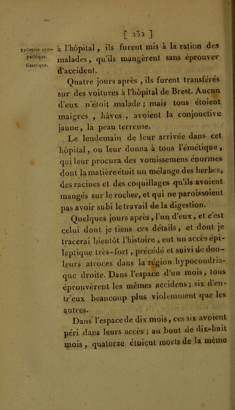 pathique. Gastrique. [ =32] à l’hôpital, ils furent mis à la ration des malades, qu’ils mangèrent sans éprouver d’accident. Quatre jours après , ils furent transfères sur des voitures h l’hôpital de Brest. Aucun d’eux n’éloit malade ; mai? tous étoient maigres , hâves , avoicnt la conjonctive jaune, la peau terreuse. Le lendemain de leur arrivée dans cet hôpital, ou leur donna a tous 1 emetique , qui leur procura des vomissemens énormes dont la matière étoit un mélange des herbes, des racines et des coquillages quils avoient mangés sur le rocher, et qui ne paroissoient pas avoir subi le travail de la digestion. Quelques jours après, l’un d’eux, et c est celui dont je tiens ces détails, et dont je tracerai bientôt 1 histoire , eut un accès épi- leptique très-fort, précédé et suivi de dou- leurs atroces dans la région hypocondria- que droite. Dans l’espace d’un mois, tous éprouvèrent les mêmes accidens ; six d’en* tr’eux beaucoup plus violemment que les autres. Dans l’espace de dix mois, ces six avpient péri dans leurs accès ; au bout de dix-huit mois , quatorze étoient morts de la même