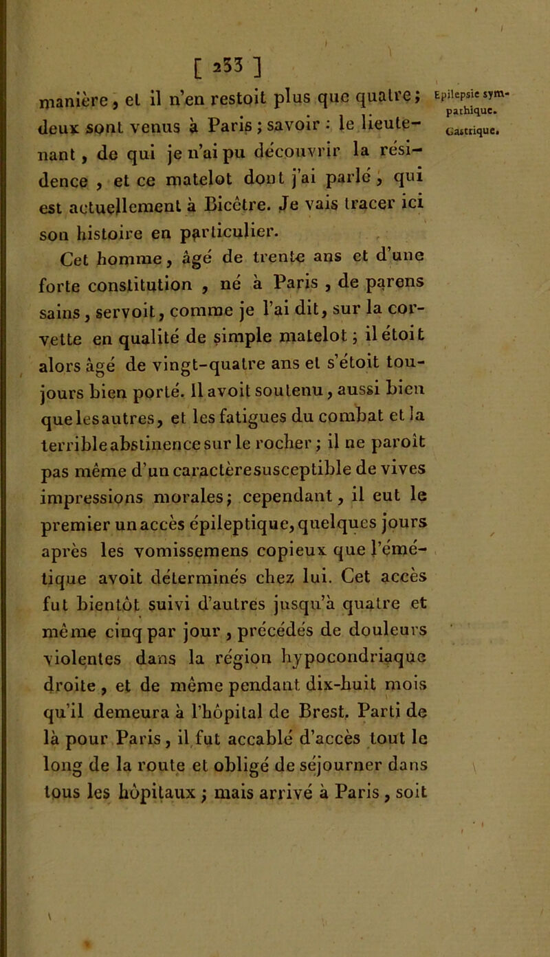 [ a53 ] manière, el il n’en restoit plus que quatre; deux sont venus à Paris ; savoir : le lieute- nant, de qui je n’ai pu découvrir la rési- dence , et ce matelot dont j’ai parlé, qui est actuellement à Bicctre. Je vais tracer ici son histoire en particulier. Cet homme j âgé de trente ans et dune forte constitution , né à Paris , de parens sains, servoit, comme je l’ai dit, sur la cor- vette en qualité de simple matelot; ilétoit alors âgé de vingt-quatre ans el s’étoit tou- jours bien porté. Il avoit soutenu, aussi bien que les autres, et les fatigues du combat et la terrible abstinence sur le rocher; il ne paroît pas même d’un caractèresusceptible de vives impressions morales; cependant, il eut le premier un accès épileptique, quelques jours après les vomissemens copieux que l’émé- tique avoit déterminés chez lui. Cet accès fut bientôt suivi d’autres jusqu’à quatre et même cinq par jour , précédés de douleurs violentes dans la région hypocondriaque droite , et de même pendant, dix-huit mois qu’il demeura à l’hôpital de Brest, Parti de là pour Paris, il fut accablé d’accès tout le long de la route et obligé de séjourner dans tous les hôpitaux ; mais arrivé à Paris, soit \ i Epilepsie sym- pathique.