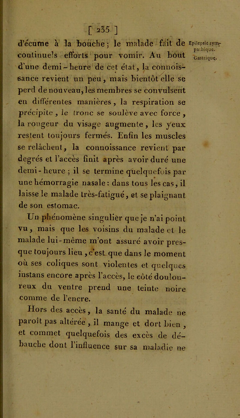 [255 ] d’écume a la bouche; le malade friit de EPiiePjiesym.r . # Patliique. coulinueJs efforts pour vomir. Au bout Gasttiquc. d’une demi - heure de cet état, la connois- 6ance revient un peu, mais bientôt elle se perd de nouveau, les membres se convulsent en differentes manières , la respiration se précipite , le tronc se soulève avec force , la rougeur du visage augmente , les yeux reslent toujours fermés. Enfin les muscles se relâchent, la connoissance revient par degrés et l’accès finit après avoir duré une demi - heure ; il se termine quelquefois par une hémorragie nasale : dans tous les cas, il laisse le malade très-fatigué, et se plaignant de son estomac. Un phénomène singulier que je n’ai point vu, mais que les voisins du malade et le malade lui-même m’ont assuré avoir pres- que toujours lieu ,c’est que dans Je moment ou ses coliques sont violentes et quelques instans encore après l’accès, le côté doulou- reux du ventre prend une teinte noire comme de l’encre. Hors des accès, la santé du malade ne paroît pas altérée , il mange et dort Lien , et commet quelquefois des excès de dé- bauche dont 1 influence sur sa maladie ne