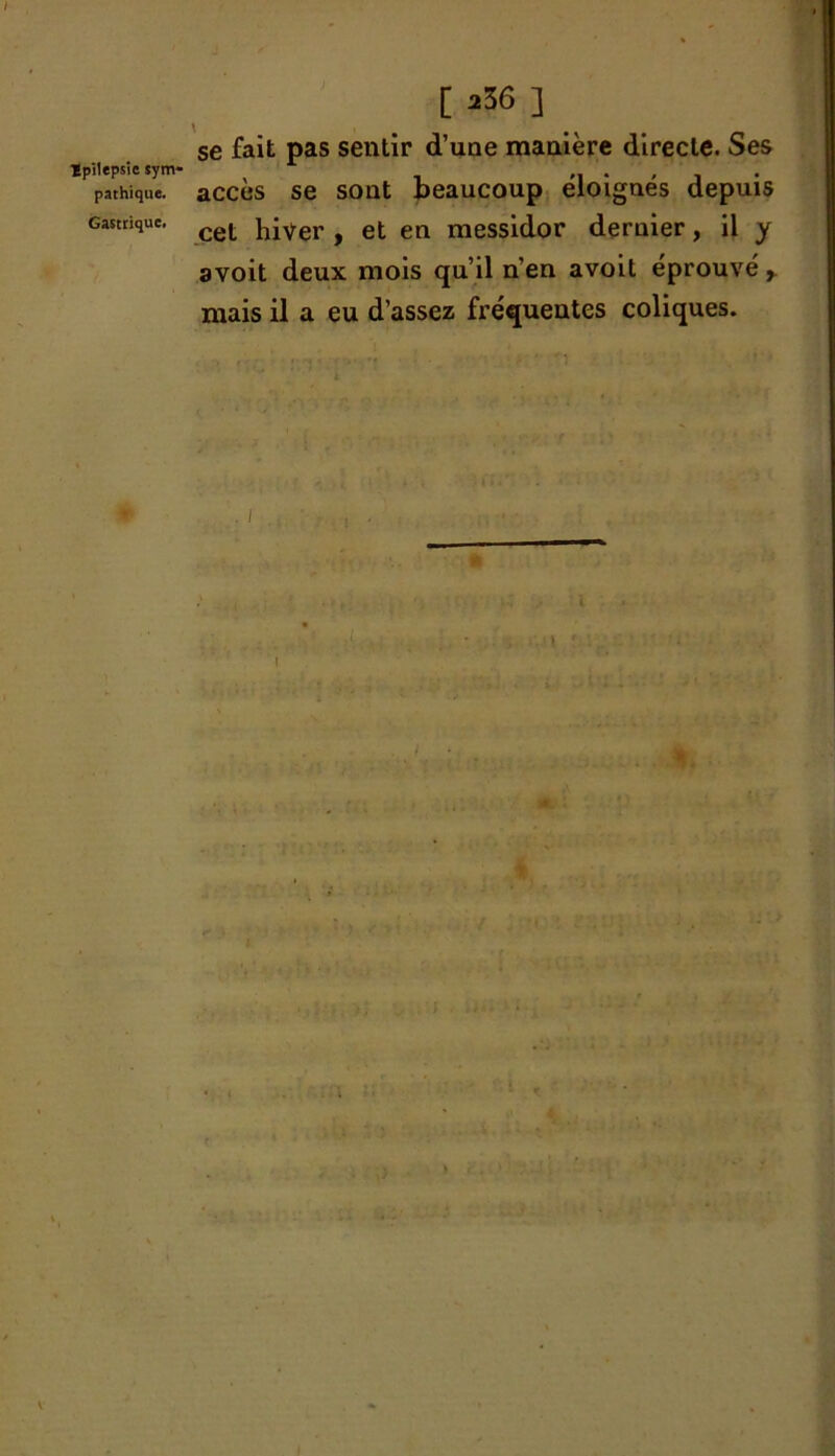 I ïpilepsie sym* pathique. Gastrique. [ 236 ] se fait pas sentir d’une manière directe. Ses accès se sont beaucoup éloignés depuis cet hiver , et en messidor deruier, il y avoit deux mois qu’il n’en avoit éprouvé, mais il a eu d’assez fréquentes coliques. I