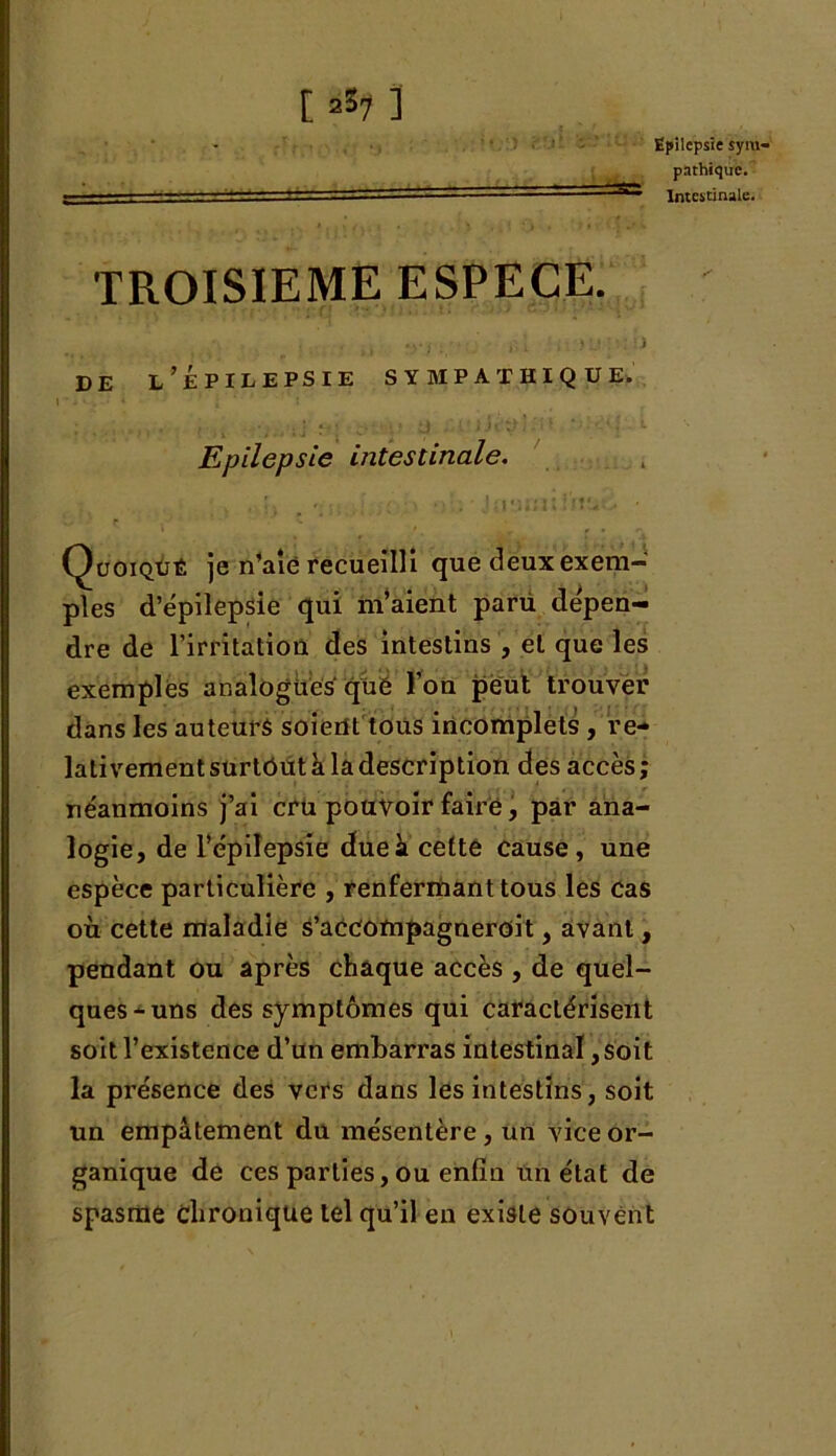 pathique. Intestinale. t a37 ] TROISIEME ESPECE. de l’Épilepsie sympathique. Epilepsie intestinale. Quoiqûê je n’aie recueilli que deux exem- ples d’épilepsie qui m’aient parü dépen- dre de l’irritation des intestins , et que les exemples analogues que l’on peut trouver dans les auteurs soient tous incomplets , re- lativement surtout k la description des accès ; néanmoins j’ai cru pouvoir faire, par ana- logie, de l’épilepsie duek cette cause, une espèce particulière , renfermant tous les cas où cette maladie s’accompagneroit, avant, pendant ou après chaque accès , de quel- ques-uns des symptômes qui caractérisent soit l’existence d’un embarras intestinal, soit la présence des vers dans les intestins, soit un empâtement du mésentère, un vice or- ganique de ces parties, ou enfin un état de spasme Chronique tel qu’il en existe souvent