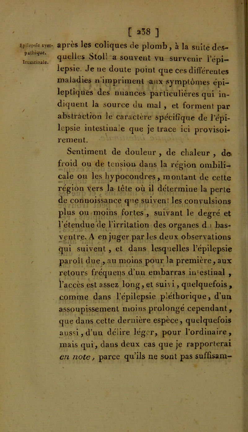 [ *38 ] Epilepsie sym- après les coliques de plomb, à la suite des- in c'cinaie que^es Stoll a souvent vu survenir i’épi- lepsie. Je ue doute point que ces differentes maladies n’impriment aux symptômes épi- leptiques des nuances particulières qui in- diquent la source du mal , et forment par abstraction le caractère spécifique de l’épi- lepsie intestinale que je trace ici provisoi- rement. Sentiment de douleur , de chaleur , d& froid ou de tension dans la région ombili- cale ou les hypocondres, montant de cette région vers la tête où il détermine la perle de connoissanee que suivent les convulsions plus ou moins fortes , suivant le degré et l’étendue de l’irritation des organes d i bas- ventre. A en juger par les deux observations qui suivent , et dans lesquelles l’épilepsie paroît due , au moins pour la première, aux retours fréquer}s d’un embarras in'eslinal , l’accès est assez long, et sun i, quelquefois , comme dans l’épilepsie pléthorique, d’un assoupissement moins prolongé cependant, que dans cette dernière espèce, quelquefois aussi, d’un délire léger, pour l’ordinaire, mais qui, dans deux cas que je rapporterai en note, parce qu’ils ne sont pas suffisam-