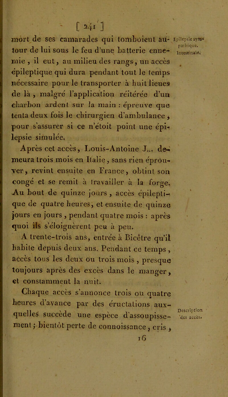 ' 04i'] mort de ses camarades qui tomboient au- tour de lui sous le feu d’une batterie enne- mie , il eut, au milieu des rangs , un accès épileptique qui dura pendant tout le temps nécessaire pour le transporter à huit lieues de là , malgré l’application réitérée d’uu charbon ardent sur la main : épreuve que tenta deux fois le chirurgien d’ambulance * pour s'assurer si ce n’étoit point une épi* lepsie simulée. Après cet accès, Louis-Antoine J... de- meura trois mois en Italie, sans rien éprou- ver, revint ensuite en France, obtint son congé et se remit à travailler à la forge. Au bout de quinze jours , accès épilepti- que de quatre heures, et ensuite de quinze jours en jours , pendant quatre mois : après quoi ils s’éloignèrent peu à peu. A trente-trois ans, entrée à Bicélre qu’il habile depuis deux ans. Pendant ce temps , accès tous les deux ou trois mois , presque toujours après des excès dans le manger, et constamment la nuit. Chaque accès s’annonce trois oü quatre heures d’avance par des éructations aux- quelles; succède une espèce d’assoupisse- ment ; bientôt perte de conuoissance, cris * 16 Epilepsie sym- pathique. Intestinale. Description 'des accis.