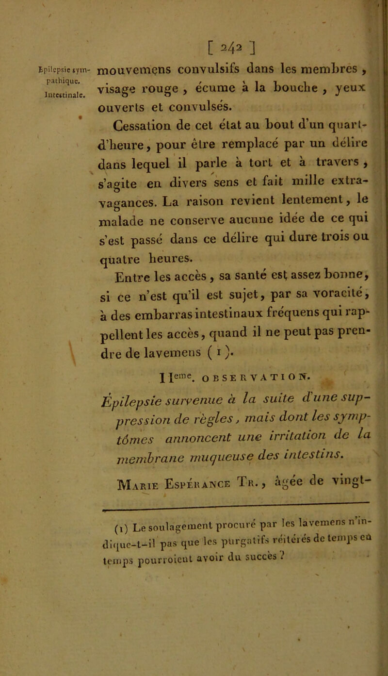 [ 242 ] Epilepsietym- mouvemens convulsifs dans les membres , visage rouge , écume à la bouche , yeux ouverts et convulsés. Cessation de cet état au bout d’un quart- d’heure, pour être remplacé par un délire dans lequel il parle à torL et a travers , s’agite en divers sens et fait mille extra- vagances. La raison revient lentement, le malade ne conserve aucune idée de ce qui s’est passé dans ce délire qui dure trois ou quatre heui'es. Entre les accès , sa santé est assez bonne, si ce n’est qu’il est sujet, par sa voracité, à des embarras intestinaux fréquens qui rap- pellent les accès, quand il ne peut pas pren- dre de lavemens ( 1 ). I Ieme. O E s E R V A T I O N. Épilepsie survenue à la suite cl une sup- pression de règles, mais dont les symp- tômes annoncent une irritation de la membrane muqueuse des intestins. Marie Espérance T-r. , âgée de vingt- (1) Le soulagement procuré par les lavemens n’.n- diquc-t-il pas que les purgatifs réitérés de temps eû temps pourroient avoir du succès ; l