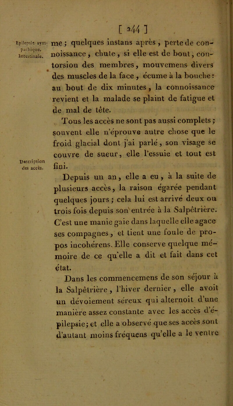 Epilcpsk sym- pathique. Intestinale. description tics accès. [ 2 44 ] me ; quelques inslans après , perte de con- noissance , cliute , si elle est de bout, con- torsion des membres, mouvemens divers des muscles de la face , écume à la bouche : au bout de dix minutes, la connoissance revient et la malade se plaint de fatigue et de mal de tête. Tous les accès ne sont pas aussi complets ; souvent elle n’éprouve autre chose que le froid glacial dont j’ai parlé, son visage se couvre de sueur, elle l’essuie et tout est fini. Depuis un an, elle a eu , à la suite de plusieurs accès, la raison égarée pendant quelques jours ; cela lui est arrivé deux ou trois fois depuis son entrée à la Salpêtrière. C’est une manie gaie dans laquelle elle agace ses compagnes, et tient une foule de pro- pos incohérens. Elle conserve quelque mé- moire de ce qu elle a dit et lait dans cet état. Dans les commencemens de son séjour à la Salpêtrière, l’hiver dernier, elle avoit un dévoiement séreux qui alternoit dune manière assez constante avec les accès d é- pilepsie; et elle a observé que ses accès sont d’aulaut moins fréquens qu’elle a le ventre