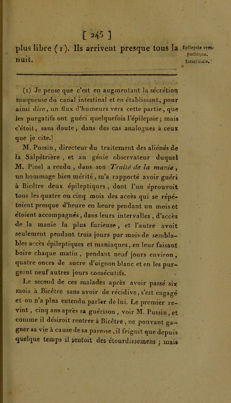 [ =45 ] plus libre ( i ). Ils arrivent presque tous la nuit. (i) Je pense que c’est en augmentant la sécrétion muqueuse du canal intestinal et en établissant., pour ainsi dire, un flux d’humeurs vers cette partie, que les purgatifs ont guéri quelquefois l’épilepsie ) mais c’étoit, sans doute, dans des cas analogues à ceux que je cite.] M. Pussin, directeur du traitement des aliénés de la Salpêtrière , et au génie observateur duquel M. Pinel a rendu , dans son Traité de la manie , un hommage bien mérité , m’a rapporté avoir guéri à Bicêtre deux épileptiques , dont l’un éprouvoifc tous les quatre ou cinq mois des accès qui se répé- toient presque d’heure en heure pendant un mois et étoient accompagnés, dans leurs intervalles , d’accès de la manie la plus furieuse, et l’autre avoit seulement pendant trois jours par mois de sembla- bles accès epileptiques et maniaques, en leur faisant boire chaque matin , pendant neuf jours environ , quatre onces de sucre d’oignon blanc et en les pur- geant neuf autres jours consécutifs. Le second de ces malades après avoir passé six mois à Bicetre sans avoir de récidive, s’est engagé et on n a plus entendu parler de lui. Le premier re- vint , cinq ans après sa guérison , voir M. Pussin , et comme il desiroit rentrer à Bicêtre , ne pouvant ga- gner sa vie à cause de sa paresse , il feignit que depuis quelque temps il sentoit des étourdissemens 3 mais Epilepsie sym- pathique.