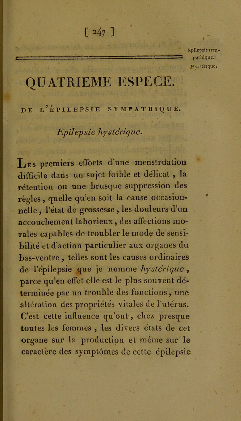 E =47 ] I Epilepsie sm . ■ ■— ■- — pathique. Eïystdnqtie. QUATRIEME ESPECE. de l’épilepsie s y mtpathique. Epilepsie hystérique. i i * Xjes premiers efforts d’une menstruation difficile dans un sujet foible et délicat , la rétention ou une brusque suppression des rè gles, quelle qu’en soit la cause occasion- nelle , l’état de grossesse, les douleurs d’un accouchement laborieux, des affections mo- rales capables de troubler le mode de sensi- bilité et d’action particulier aux organes du bas-ventre , telles sont les causes ordinaires de l’épilepsie que je nomme hystérique, parce qu’en effet elle est le plus souvent dé- terminée par un trouble des fonctions, une altération des propriétés vitales de l’utérus. C’est cette influence qu’ont, chez presque toutes les femmes , les divers états de cet organe sur la production et même sur le caractère des symptômes de cette épilepsie