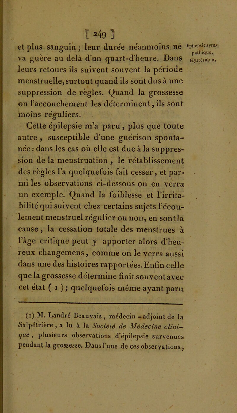 1*49 1 et plus sanguin ; leur dure'e néanmoins ne va guère au delà d’un quart-d’beure. Dans leurs retours ils suivent souvent la période menstruelle, surtout quand ils sont dus à une suppression de règles. Quand la grossesse ou l’accouchement les déterminent, ils sont moins réguliers. Cette épilepsie m’a paru, plus que toute autre , susceptible d’une guérison sponta- née : dans les cas où elle est due à la suppres- sion de la menstruation , le rétablissement des règles l’a quelauefois fait cesser, et par- mi les observations ci-dessous on en verra un exemple. Quand la foiblesse et l’irrita- bilité qui suivent chez certains sujets l’écou- lement menstruel régulier ou non, en sont la cause, la cessation totale des menstrues a l’àge critique peut y apporter alors d’heu- reux chaugemens, comme on le verra aussi dans une des histoires rapportées. Enfin celle que la grossesse détermine finit souvent avec cet état ( i ) ; quelquefois même ayant paru (i) M. Landré Beauvais, médecin-adjoint de la Salpêtrière , a lu à la Société de Médecine clini- que , plusieurs observations d’épilepsie survenues pendant la grossesse. Dausl’une de ces observations, Epilepsie sym- pathique. Hystiiiiquc,