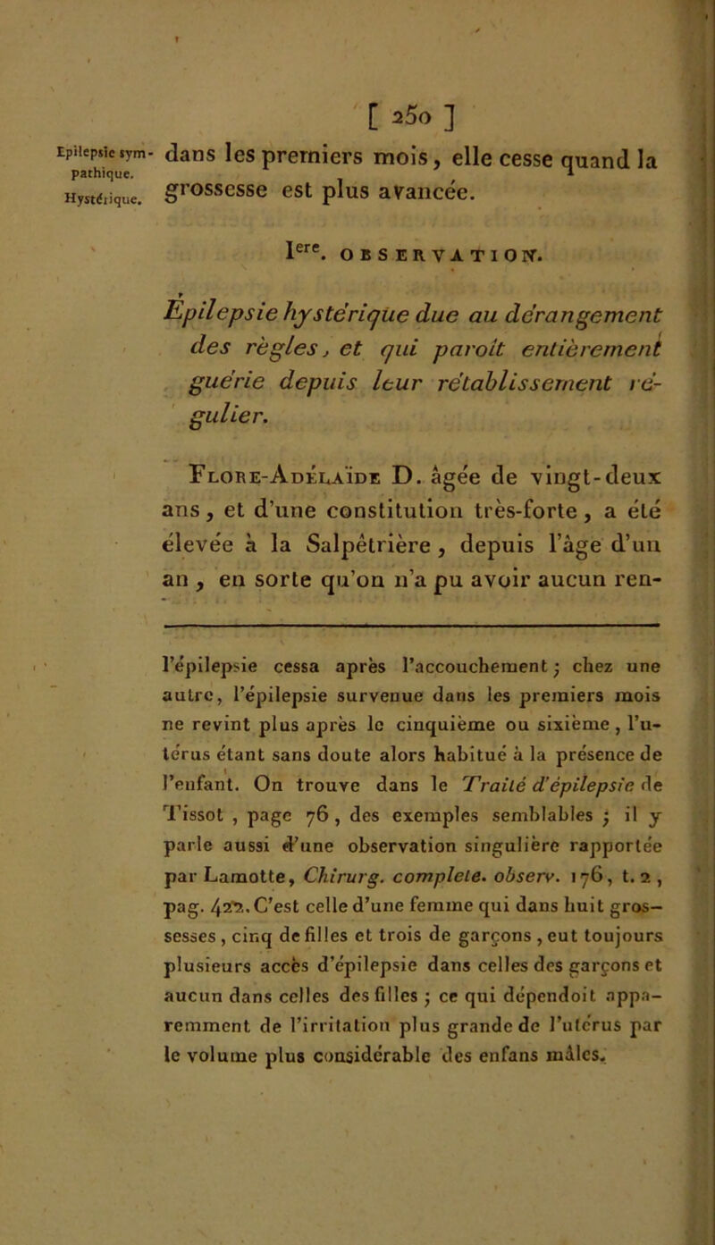 pathique. Hystéiique. [ =5o] dans les premiers mois, elle cesse quand la grossesse est plus avancée. Iere. OBSERVATION. » Epilepsie hystérique due au dérangement des règles j et qui paroit entièrement guérie depuis leur rétablissement ré- gulier. Flore-Adélaïde D. âgée de vingt-deux ans, et d’une constitution très-forte, a été élevée k la Salpêtrière , depuis l’âge d’un an , en sorte qu’on n’a pu avoir aucun ren- * . . — ... ■■ ..— — l’épilepsie cessa après l’accouchement; chez une autre, l’épilepsie survenue dans les premiers mois ne revint plus après le cinquième ou sixième, l’u- térus étant sans doute alors habitué à la présence de l’enfant. On trouve dans le Traité d’épilepsie de Tissot , page 76 , des exemples semblables ; il y parle aussi d’une observation singulière rapportée par Lamotte, Chirurg. complété, observ. 176, 1.1, pag. 42V,. C’est celle d’une femme qui dans huit gros- sesses , cinq de filles et trois de garçons , eut toujours plusieurs accès d’épilepsie dans celles des garçons et aucun dans celles des filles ; ce qui dépendoit appa- remment de l’irritation plus grande de l’ulérus par le volume plus considérable des enfans mâles.