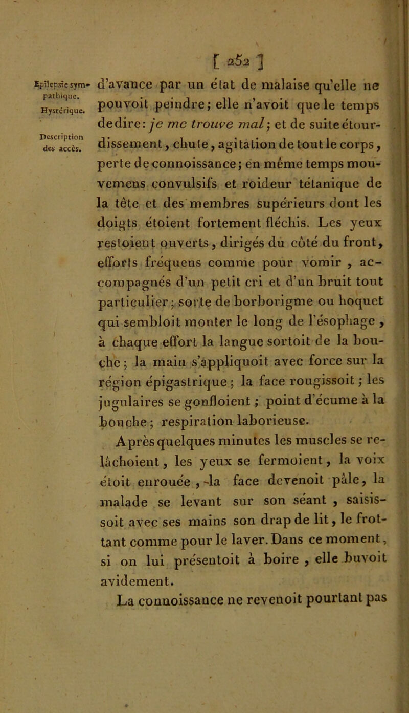 pathique. Hystérique. Description des accès. [ fi&t ] pouvoit peindre; elle n’avoit que le temps de dire: je me trouve mal; et de suite étour- dissement , chute, agitation de tout le corps, perte de connoissance ; en même temps mou- vemens convulsifs et roideur tétanique de la tête et des membres supérieurs dont les doigts étoient fortement fléchis. Les yeux resloient ouverts, dirigés du côté du front, efforts fréquens comme pour vomir , ac- compagnés d'un petit cri et d’un bruit tout particulier; sorte de borborigme ou hoquet qui sembloit monter le long de l’ésophage , à chaque effort la langue sortoit de la bou- che ; la main s’appliquoit avec force sur la région épigastrique; la face rougissoit ; les jugulaires se gonfloient ; point d’écume à la bouche; respiration laborieuse. Après quelques minutes les muscles se re- làchoient, les yeux se fermoient, la voix étoit enrouée ,-la face devenoit paie, la malade se levant sur son séant , saisis- soit avec ses mains son drap de lit, le frot- tant comme pour le laver. Dans ce moment, si on lui préseutoit à boire , elle buvoit avidement. La connoissance ne reveuoit pourtant pas