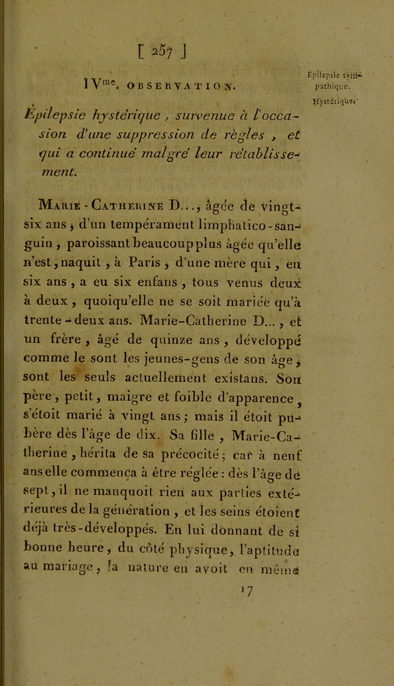 [ ,57 J 1 Vme. O B S E H V A T I O îf. * , l Epilepsie hystérique , survenue à 1 occa- sion d’une suppression de règles , et qui a continué malgré leur rétablisse-< ment. Marie - Catherine D..., âgée de vingt- six ans ^ d’un tempérament lirnphatico-san-i guin , paroissant beaucoup plus âgée qu’elle n’est,naquit , à Paris , d’une mère qui, en six ans , a eu six enfans , tous venus deui t à deux , quoiqu’elle ne se soit mariée qu’à trente-deux ans. Marie-Catherine D..., et un frère , âgé de quinze ans , développé comme le sont les jeunes-gens de son âge j sont les seuls actuellement existans. Son père , petit, maigre et foible d’apparence s’étoit marié à vingt ans ; mais il étoit pu-* bère dès l’âge de dix. Sa fille , Marie-Ca^ therine , hérita de sa précocité; car à neuf ans elle commença à être réglée : dès l’âge dô sept, il ne manquoit rien aux parties exté-1 rieures de la génération , et les seins étoienC déjà très-développés. En lui donnant de si bonne heure, du côté physique, l'aptitude au mariage, !a nature en avoit en même Épilepsie sym- pathique. HystériqUei1 17