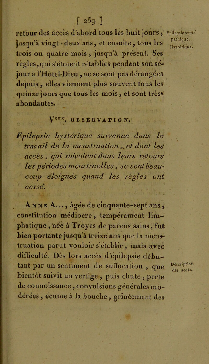 [ =59 ] retour des accès d’abord tous les huit jours, jusqu’à vingt-deux ans, et ensuite, tous les trois ou quatre mois, jusqu’à présent. Ses règles,qui s’étoieiit rétablies pendant son sé- jour à l’Hôtel-Dieu ,ne se sont pas dérangées depuis , elles viennent plus souvent tous les quinze jours que tous les mois, et sont très* abondantes. Veme. OBSERVATION. Epilepsie hystérique survenue dans le travail de la menstruation et dont les accès , qui suivoient dans leurs retours les périodes menstruelles , se sont beau- coup éloignés quand les règles ont cessé. Anne A..., âgée de cinquante-sept ans, constitution médiocre, tempérament lim- phatique , née à Troyes de parens sains, fut bien portante jusqu’à treize ans que la mens- truation parut vouloir s’établir , mais avec difficulté. Dès lors accès d’épilepsie débu- tant par un sentiment de suffocation , que bientôt suivit un vertige , puis chute , perte de connoissance , convulsions générales mo- dérées , écume à la bouche, grincement des Epilepsie sytii* pathique. Hystdriqu». Üescriptiofi des accès.