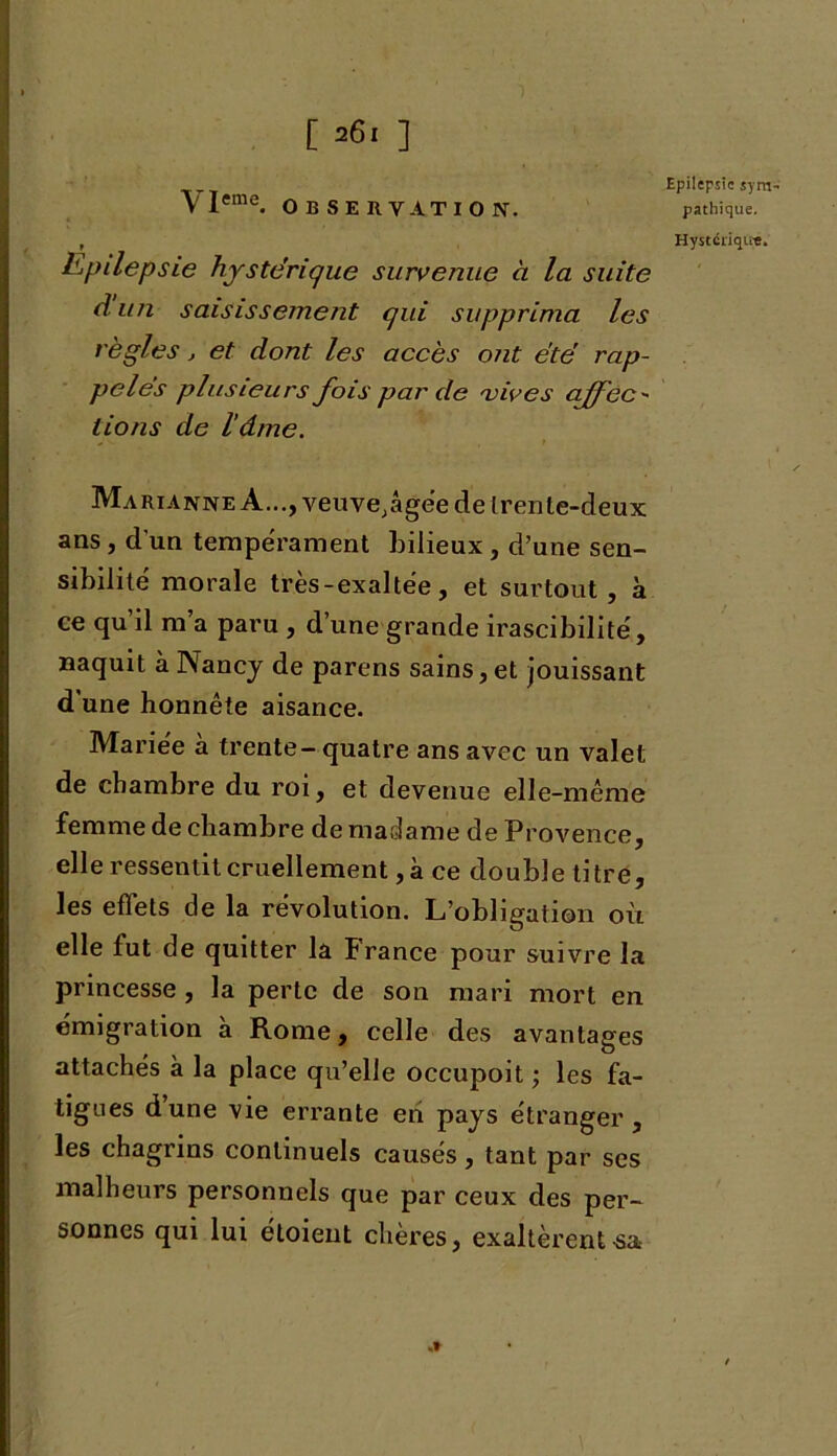 \Ieme. OBSERVATION. r Epilepsie hystérique survenue à la suite A un saisissement qui supprima les règles j et dont les accès ont été rap- pelés plusieurs fois par de 'vives cffcc - lions de l’âme. Marianne A..., veuve;âgée de trente-deux ans , d'un tempérament bilieux , d’une sen- sibilité morale très-exaltée, et surtout, à ce qu il m a paru , d une grande irascibilité, naquit à Nancy de parens sains, et jouissant d'une honnête aisance. Mariée à trente - quatre ans avec un valet de chambre du roi, et devenue elle-même femme de chambre de madame de Provence, elle ressentit cruellement, à ce double titre, les effets de la révolution. L’obligation où elle fut de quitter la P rance pour suivre la princesse, la perte de son mari mort en émigration a Rome, celle des avantages attachés à la place qu’elle occupoit ; les fa- tigues dune vie errante en pays étranger, les chagrins continuels causés, tant par ses malheurs personnels que par ceux des per- sonnes qui lui étoient chères, exaltèrent sa Epilepsie sym pathique. Hystérique.