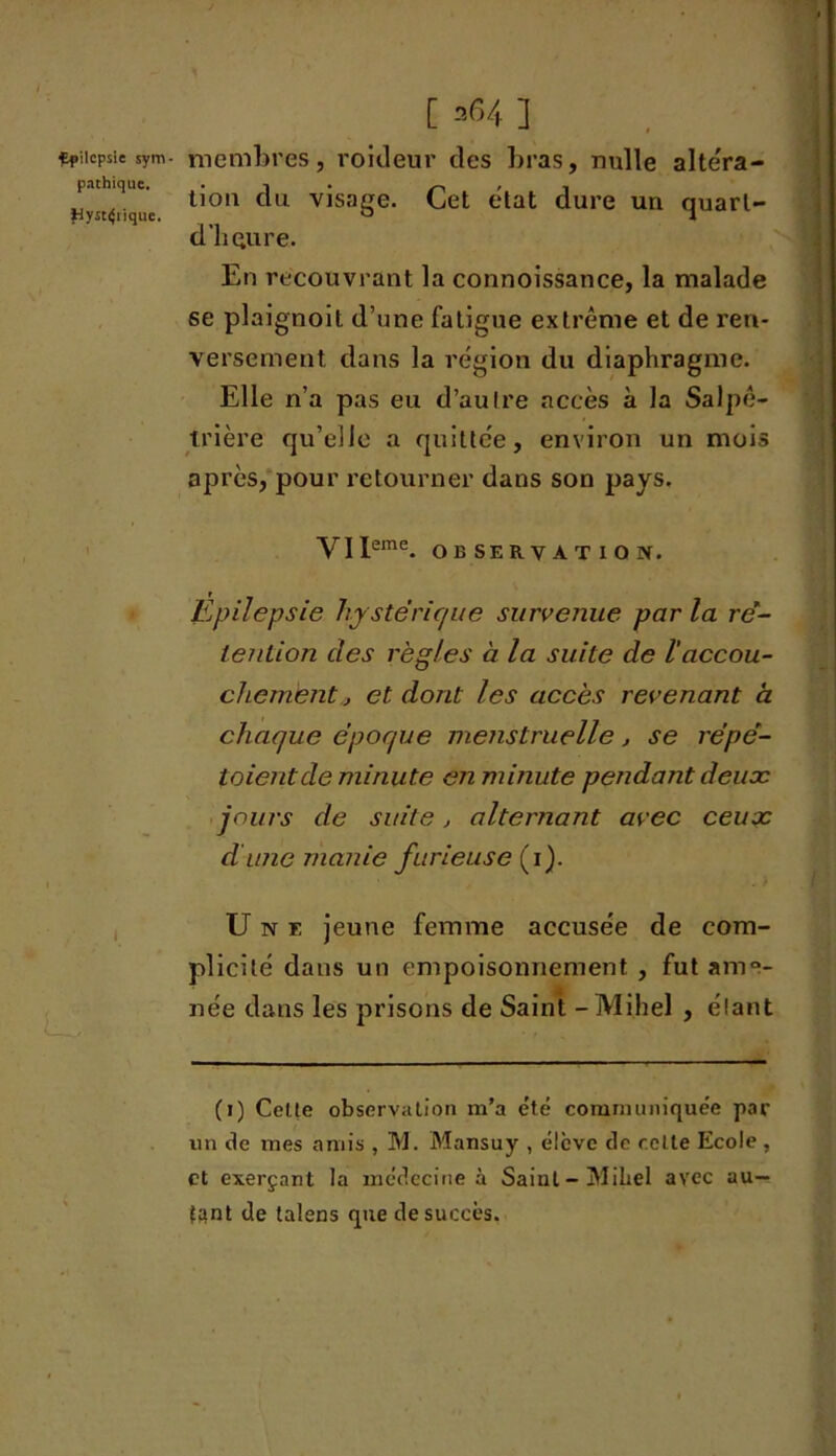 [ =64 ] çpiicpsie sym- membres, roideur des bras, nulle altéra- pathique. . -, ~, hv ^,iqi,c 11011 C u vlsaSe* elat dure un quarl- dliQure. En recouvrant la connoissance, la malade se plaignoit d’une fatigue extrême et de ren- versement dans la région du diaphragme. Elle n’a pas eu d’autre accès à la Salpê- trière qu’elJe a quittée, environ un mois après, pour retourner dans son pays. y J Jeme. OBSERVATION. Epilepsie hystérique survenue parla ré- tention des règles à la suite de l'accou- chement., et dont les accès revenant à chaque époque menstruelle , se répé- taient de minute en minute pendant deuoc jours de suite, alternant avec ceux dune manie furieuse (i). Une jeune femme accusée de com- plicité dans un empoisonnement , fut ame- née dans les prisons de Saint -Mi.hel , étant (i) Celte observation m’a été communiquée par un de mes amis , M. Mansuy , élève de relie Ecole , et exerçant la médecine à Saint - MiLel avec au- tant de talens que de succès.