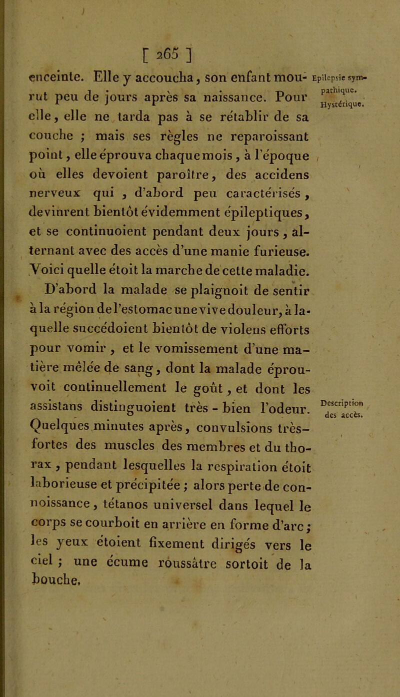 [ 265 ] enceinte. Elle y accoucha, son enfant mou- Epilepsie sym- rut peu de jours après sa naissance. Pour elle, elle ne tarda pas à se rétablir de sa couche ; mais ses règles ne reparoissant point, elle éprouva chaque mois , à l’époque où elles dévoient paroître, des accidens nerveux qui , d’abord peu caractérisés , devinrent bientôt évidemment épileptiques, et se continuoient pendant deux jours, al- ternant avec des accès d’une manie furieuse. Voici quelle étoit la marche de cette maladie. D’abord la malade se plaignoit de sentir à la région del’eslomac une vive douleur, à la- quelle succédoient bientôt de violens efforts pour vomir , et le vomissement d’une ma- tière mêlée de sang, dont la malade éprou- voit continuellement le goût, et dont les assistans distinguoient très - bien l’odeur, Quelques minutes après, convulsions très- fortes des muscles des membres et du tho- rax , pendant lesquelles la respiration étoit laborieuse et précipitée ; alors perte de con- noissance, tétanos universel dans lequel le corps se courboit en arrière en forme d’arc ; les yeux étoient fixement dirigés vers le ciel ; une écume roussâtre sortoit de la bouche,