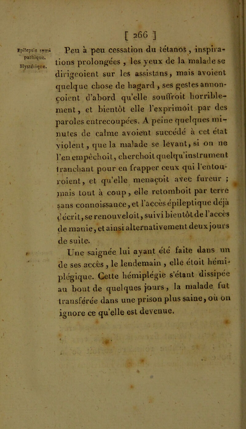 parhique. Hystérique. [ 26G ] tions prolongées , les yeux de la malade se dirigeoient sur les assistons, mais avoient quelque chose de hagard , ses gestes annon- çoient d’abord quelle souffroit horrible- ment , et bientôt elle l’exprimoit par des paroles entrecoupées. A peine quelques mi- nutes de calme avoient succédé à cet état violent, que la malade se levant, si on ne l’en empéchoit, cherchoit quelqu’inslrument tranchant pour en frapper ceux qui l'entou- roient, et qu elle menaçoit avec fureur ; * mais tout à coup, elle retomboit par terre sans connoissance,et l’accès épileptique déjà décrit,se renouveloil> suivi bieutot de 1 accès de manie, et ainsi alternativement deux joui s de suite. Une saiguée lui ayant été faite dans un de ses accès , le lendemain , elle eloit hémi- plégique. Cette hemiplegie s étant dissipée au bout de quelques jours, la malade lut transférée dans une prison plus saine, où on ignore ce qu’elle est devenue.