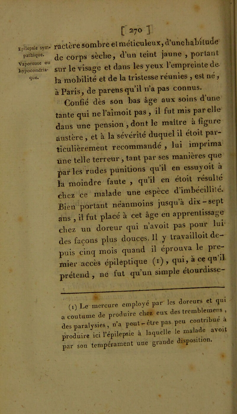 pathique. Vaporeuse ou hypocondria- que. [ 27° 1 ractère sombre el méticuleux, d’unehal/ilude de corps sèche, tVun teint jaune , portant sur le visage et dans les yeux l’empreinte de. la mobilité et de la tristesse réunies , est né , à Paris, de parens qu’il n’a pas connus. Confié dès son bas âge aux soins d’une tante qui nel’aimoit pas , il fut mis par elle dans une pension , dont le maître a figure austère , et à la sévérité duquel il etoit par- ticulièrement recommandé , lui imprima une telle terreur , tant par ses manières que par les rudes punitions qu'il en essuyoït a la moindre faute , qu’il en étoit résulte clicr ce malade une espèce d’imbecillite. Bien portant néanmoins jusqu’à dix-sept ans , il fut placé à cet âge en apprentissage chez un doreur qui n’avoit pas pour lui des façons plus douces. 11 y travailloit de- puis cinq mois quand il éprouva le pre- mier accès épileptique (i) , qui, a ce qu i prétend, ne fut qu’un simple étourdisse- (0 Le mercure employé par les doreurs et q.» » coutume Je produire chez eux des tremble,uens des paralysies, n’a peut-être pas peu contribula produire ici l’épilepsie à laquelle le malade a , par son tempérament une grande disposition.