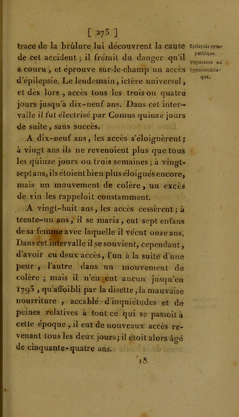 [ 275 ] trace de la brûlure lui découvrent la cause de cet accident ; il frémit du danger qu’il a couru , et éprouve sur-le-champ un accès d’épilepsie. Le lendemain, ictère universel, et dès lors , accès tous les trois ou quatre jours jusqu’à dix-neuf ans. Dans cet inter- valle il fut électrisé par Cornus quinze jours de suite , sans succès. A dix-neuf ans, les accès s’éloignèrent; à vingt ans ils ne revenoient plus que tous les quinze jours ou trois semaines ; à vingt- sept ans, ils étoient bien plus éloignés encore, mais un mouvement de colère, un excès de vin les rappeloit constamment. A vingt-huit ans, les accès cessèrent; à trente-un ans, il se maria, eut sept enfans desa femme avec laquelle il vécut onze ans. Dans cet intervalle il se souvient, cependant, d’avoir eu deux accès, l'un à la suite d’une peur , l’autre dans un mouvement de colère ; mais il n’en eut aucun jusqu’en 1795 , qu’affoibli par la disette,la mauvaise nourriture , accablé d’inquiétudes et de peines relatives à tout ce qui se passoit à cette époque , il eut de nouveaux accès re- venant tous les deux jours ; il étoit alors âgé de cinquante-quatre uns. '18 Epilepsie sym- pathique. Vaporeuse ou hypocondria-