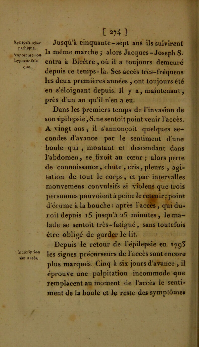 Kf^lep»t« sym- pathique. Vaporeuse I ou hypocondria- que. fciescription des accès. t *74) Jusqu’à cinquante-sept ans ils suivirent la même marche ; alors Jacques-Joseph S. entra à Bicêtre , où il a toujours demeuré depuis ce temps-là. Ses accès très-fréquens les deux premières années , ont toujours été en s’éloignant depuis. 11 y a, maintenant, près d'un an qu’il n’en a eu. Dans les premiers temps de l’invasion de son épilepsie,S.nesentoitpoint venir l’accès. A vingt ans , il s’annonçoit quelques se- condes d’avance par le sentiment d’une Boule qui , montant et descendant dans l’abdomen, se fixoit au cœur ; alors perte de connoissance, chute , cris, pleurs , agi- tation de tout le corps, et par intervalles mouvemens convulsifs si violens que trois personnes pouvoient à peine le retenir; point d’écume à la bouche : après l’accès, qui du- roit depuis i5 jusqu’à 25 minutes, le ma- lade se sentoit très-fatigué, sans toutefois être obligé de garder le lit. Depuis le retour de l’épilepsie en 1793 les signes précurseurs de l’accès sont encore plus marqués. Cinq à six jours d’avance , il éprouve une palpitation incommode que remplacent au moment de l’accès le senti- ment de la boule et le reste des symptômes