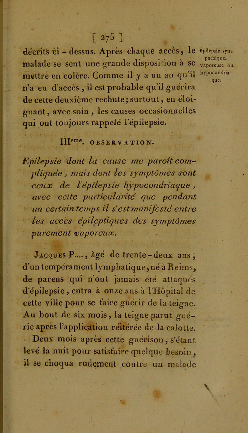 décrits ci - dessus. Après chaque accès, le malade se sent, une grande disposiîion à se mettre en colère. Comme il y a un an qu il n’a eu d’accès , il est probable qu’il guérira de cette deuxième rechute; surtout, en éloi- gnant, avec soin , les causes occasionnelles qui ont toujours rappelé l'épilepsie. Illeme. observation. Epilepsie dont la cause me paroît com- pliquée , mais dont les symptômes sont ceux de l épilepsie hypocondriaque , avec celte particularité que pendant un certain temps il s’est manifesté entre les accès épileptiques des symptômes purement vaporeux. Jacques P...., âgé de trente-deux ans, d’un tempérament lymphatique,né à Reims, de parens qui n’ont jamais été attaqués d’épilepsie, entra à onze ans à l’Hôpital de cette ville pour se faire guérir de la teigne. Au bout de six mois, la teigne parut gué- rie après l’application réitérée de la calotte. Deux mois après cette guérison, s’étant levé la nuit pour satisfaire quelque besoin , il se choqua rudement contre un malade Epilepsie sym- pathique. Vaporeuse ou hypocondria-