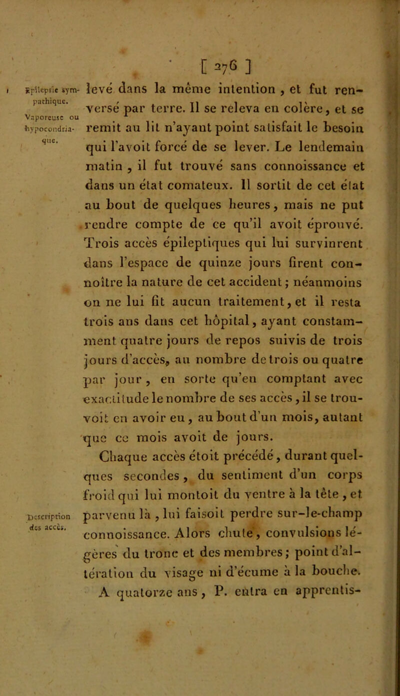 Epilepsie sym- pathique. Vaporeuse ou hypocondria- que. i Inscription des accès. [ 27G ] levé dans la même intention , et fut ren- versé par terre. 11 se releva en colère, et se remit au lit n’ayant point satisfait le besoin qui l’avoit forcé de se lever. Le lendemain matin , il fut trouvé sans connoissance et dans un état comateux. 11 sortit de cet état au bout de quelques heures, mais ne put .rendre compte de ce qu’il avoit éprouvé. Trois accès épileptiques qui lui survinrent dans l’espace de quinze jours firent con- noître la nature de cet accident ; néanmoins on ne lui fit aucun traitement, et il resta trois ans dans cet hôpital, ayant constam- ment quatre jours de repos suivis de trois jours d’accès, au nombre de trois ou quatre par jour, en sorte qu’en comptant avec exactitude le nombre de ses accès, il se trou- voit en avoir eu , au bout d’un mois, autant que ce mois avoit de jours. Chaque accès étoit précédé, durant quel- ques secondes , du sentiment d’un corps froid qui lui montoit du ventre à la tète , et parvenu là , lui faisoit perdre sur-le-champ connoissance. Alors chute, convulsions lé- gères du trône et des membres; point d’al- tération du visage ni d’écume à la bouche. A quatorze ans, P. entra en apprentis-