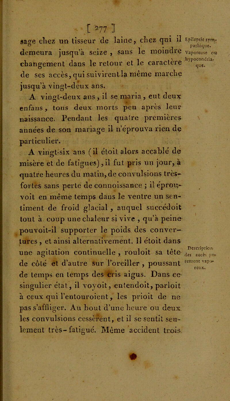 aa^e chez un tisseur de laine, chez qui il Epiicpsîc sym- ° . pathique. demeura jusqu’à seize , sans le moindre vaporeuse où changement dans le retour et le caractère jPqut.li de ses accès, qui suivirent la même marche jusqu’à vingt-deux ans. A vint-deux ans , il se maria, eut deux enfans, tous deux morts peu après leur naissance. Pendant les quatre premières années de son mariage il n’éprouva rien de particulier. A vingt-six ans (il étoit, alors accablé de misère et de fatigues),il fut pris un jour, à quatre heures du matin, de convulsions très- fortes sans perle de connoissance ; il éproi;^ voit en même temps dans le ventre un sen- timent de froid glacial, auquel succédoit tout à coup une chaleur si vive , qu’à peine pouvoit-il supporter le poids des conver— turcs , et ainsi alternativement. 11 étoit dans une agitation continuelle , rouloit sa tête de côté et d’autre sur l’oreiller , poussant de temps en temps des cris aigus. Dans ce singulier état, il voyoit, entendoit, parloit à ceux qui l’entouroient, les prioit de ne pas s’affliger. Au bout d’une heure ou deux, les convulsions cessèrent, et il se sentit seu- lement très-fatigué. Même accident trois \ I Description des accès pu* rcment vapt> reux. #