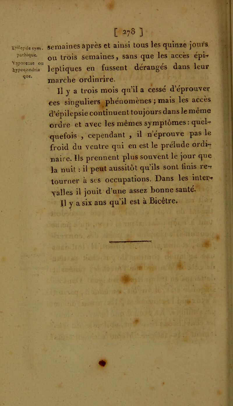 pathique. Vaporeuse ou liypocondria que. [ =>73 ] semaines après et ainsi tous les quinze jours ou trois semaines, sans que les accès épi-* lepliques en fussent dérangés dans leur marche ordinrire. Il y a trois mois qu’il a cessé d’éprouver ces singuliers pheuomenes j mais les accès d’épilepsie continuent toujours dans le même ordre et avec les mêmes symptômes : quel- quefois , cependant , il n’éprouve pas le froid du ventre qui en est le prélude ordi- naire. Us prennent plus souvent le jour que la nuit : il peut aussitôt qu’ils sont finis re-* tourner à scs occupations. Dans les inter-* yalles il jouit d’une assez bonne santé. Il y a six ans qu’il est à Bicetre. % *'*