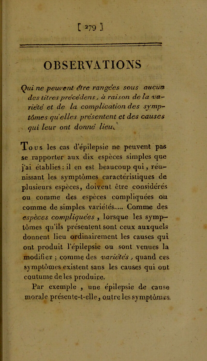 OBSERVATIONS Qui ne peuvent être rangées sous aucun des titres précédais j à raison de la va- riété et de la complication des symp- tômes quelles présentent et des causes qui leur ont donné lieuK Tous les cas d’épilepsie ne peuvent pas se rapporter aux dix espèces simples que j’ai établies : il en est beaucoup qui, réu- nissant les symptômes caractéristiques de plusieurs espèces, doivent être considérés ou comme des espèces compliquées ou comme de simples variétés Comme des espèces compliquées , lorsque les symp- tômes qu’ils présentent sont ceux auxquels donnent lieu ordinairement les causes qui ont produit l’épilepsie ou sont venues la modifier • gomme des variétés , quand ces symptômes existent sans les causes qui ont coutume de les produire. Par exemple , une épilepsie de cause morale présente-t-elle, outre les symptômes.