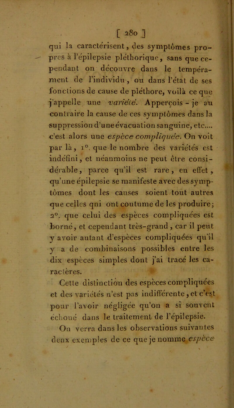 [ ] qui la caractérisent, des symptômes pro- près à l’épilepsie pléthorique, sans que ce- pendant on découvre dans le tempéra- ment de l’individu , ou dans l’état de ses fonctions de cause de pléthore, voilà ce que j’appelle une variëië. Apperçois - je au contraire la cause de ces symptômes dans la suppression d’une évacuation sanguine, etc.... c’est alors une espèce compliques. On voit par là, i°. que le nombre des variétés est indéfini, et néanmoins ne peut être consi- dérable, parce qu’il est rare, en effet, qu’une épilepsie se manifeste avec des symp- tômes dont les causes soient tout autres que celles qni ont coutume de les produire; 2°. que celui des espèces compliquées est borné, et cependant très-grand, car il peut y avoir autant d’espèces compliquées qu’il y a de combinaisons possibles entre les dix espèces simples dont j’ai tracé les ca- ractères. Cette distinction des espèces compliquées et des variétés n’est pas indifférente , et c’est pour l’avoir négligée qu’on a si souvent échoué dans le traitement de l’épilepsie. On verra dans les observations suivantes denx exemples de ce que je nomme espèce