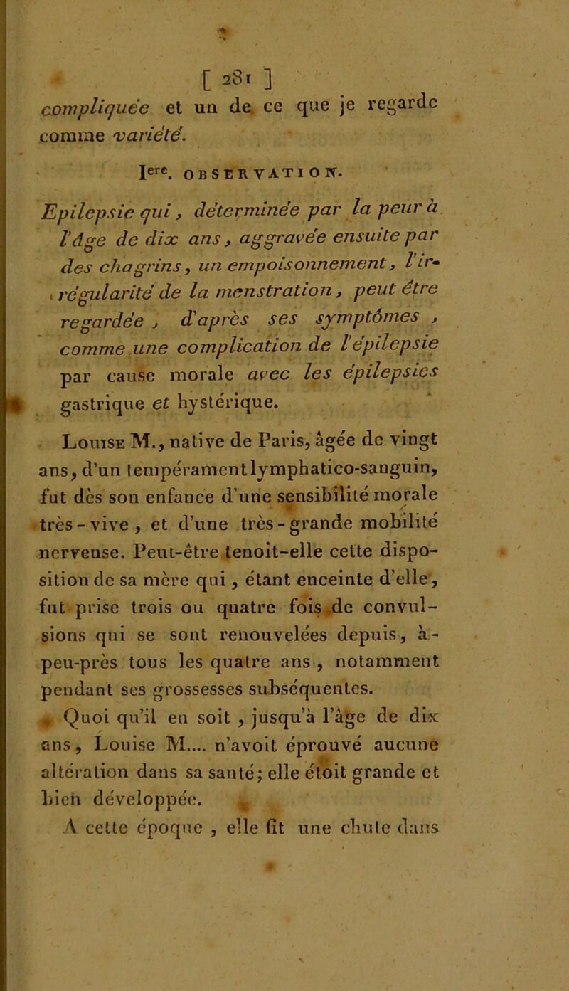 [ ] compliquée et uq de ce que je regarde comme variété. Iere. OBSERVATION. Epilepsie qui, déterminée par la peur à l’dse de dix ans, aggravée ensuite par ° . 7, . des chagrins, un empoisonnement, i ir» régularité de la menstration, peut être regardée , d'après ses symptômes , comme une complication de l epilepsie par cause morale avec les épilepsies gastrique et hystérique. Louise M., native de Paris, âgée de vingt ans, d’un tempéramentlymphatico-sanguin, fut des son enfance d’une sensibilité morale très-vive, et d’une très - grande mobilité nerveuse. Peut-être tenoit-elle celte dispo- sition de sa mère qui, étant enceinte d’elle, fut prise trois ou quatre fois de convul- sions qui se sont renouvelées depuis, à- peu-près tous les quatre ans , notamment pendant ses grossesses subséquentes. % Quoi qu’il en soit , jusqu’à l’âge de dix ans, Louise M.... n’avoit éprouvé aucune altération dans sa santé; elle étoit grande et bien développée. A cette époque , elle fit une chute dans