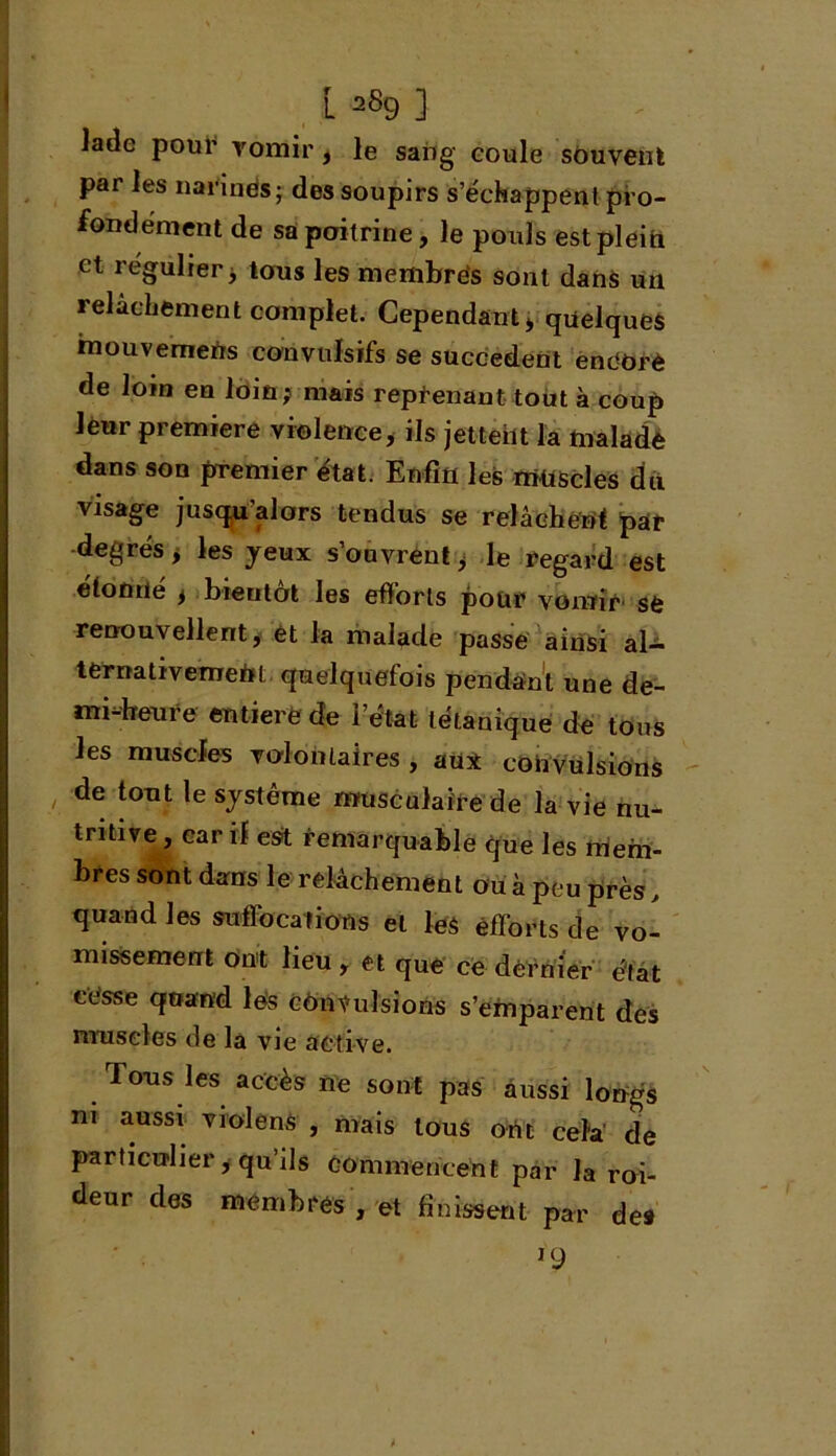 L 2S9 ] Jade pour vomir, le sang coule souvent par les narines ; des soupirs s’échappent pro- fondément de sa poitrine, le pouls est plein et régulier > tons les membres sont dans un relâchement complet. Cependant , quelques mouvemefrs convulsifs se succèdent endOrè de loin en loin; mais reprenant tout à coup leur première violence, ils jettent la malade dans son premier état. Enfin les muscles du visage jusqu’alors tendus se relâchent par degrés, les yeux s’ouvrent > le regard est étonné * bieutôt les efforts pour vomir se renouvellent, et la malade passe ainsi al- ternativemefit quelquefois pendant une de- mi-heure entière de l’état tétanique de tous les muscles volontaires , au* convulsions de tout le système musculaire de la vie nu- tritive , car il est remarquable que les mem- bres sont dans le relâchement ou à peu près, quand les suffocations et le$ efforts de vo- missement ont lieu , et que ce dernier état cesse quand les convulsions s’emparent des muscles de la vie active. Tons les accès ne sont pas aussi longs ni aussi violens , mais tous oht cela de particulier, qu’ils commencent par la roi- deur des membres , et finissent par des l9