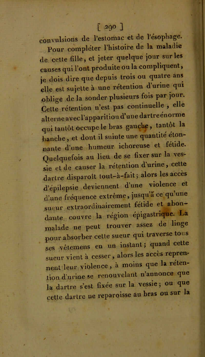 convulsions de l’estomac et de l’ésophage. Pour compléter l’histoire de la maladie de cette fille, et jeter quelque jour sur les causes qui l’ont produite ou la compliquent, je dois dire que depuis trois ou quatre ans elle est sujette à une rétention d’urine qui oblige de la sonder plusieurs fois par jour. Celte rétention n’est pas continuelle , elle alterne avec l’apparitiou d’une dartreenorme qui tantôt occupe le bras gauchp, tantôt la hanche, et dont il suinte une quantité éton- nante d’une humeur ichoreuse et fétide. Quelquefois au lieu de se fixer sur la ves- sie et de causer la rétention d’urine, cette dartre disparoît tout-à-fait; alors les accès d’épilepsie deviennent d’une violence et d’une fréquence extrême, jusqu’à ce qu une sueur extraordinairement fétide et abon- dante couvre la région épigastrique. La malade ne peut trouver assez de linge pour absorber celte sueur qui traverse tous ses vêtemens en un instant ; quand cette sueur vient à cesser, alors les accès repren- nent leur violence, à moins que la réten- tion d’urine se renouvelant n’annonce que la dartre s’est fixée sur la vessie ; ou que cette dartre ne reparoisse au bras ou sur la